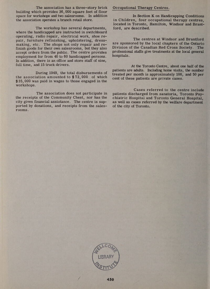 The association has a three-story brick building which provides 36, 000 square feet of floor space for workshops and two salesrooms. In addition the association operates a branch retail store. The workshop has several departments, where the handicapped are instructed in switchboard operating, radio repair, electrical work, shoe re- pair, furniture refinishing, upholstering, dress- making, etc. The shops not only repair and re- finish goods for their own salesrooms, but they also accept orders from the public. The centre provides employment for from 40 to 60 handicapped persons. In addition, there is an office and store staff of nine, full time, and 15 truck drivers. During 1949, the total disbursements of the association amounted to $72,000 of which $35,000 was paid in wages to those engaged in the workshops. The association does not participate in the receipts of the Community Chest, nor has the city given financial assistance. The centre is sup- ported by donations, and receipts from the sales- rooms.   ead 4 YY In Section K on Handicapping Conditions in Children, four occupational therapy centres, located in Toronto, Hamilton, Windsor and Brant- ford, are described. The centres at Windsor and Brantford are sponsored by the local chapters of the Ontario Division of the Canadian Red Cross Society. The professional staffs give treatments at the local general hospitals. At the Toronto Centre, about one half of the patients are adults. Including home visits, the number treated per month is approximately 100, and 50 per cent of these patients are private cases. Cases referred to the centre include patients discharged from sanatoria, Toronto Psy- chiatric Hospital and Toronto General Hospital, as well as cases referred by the welfare department of the city of Toronto. ¢o*% ky  