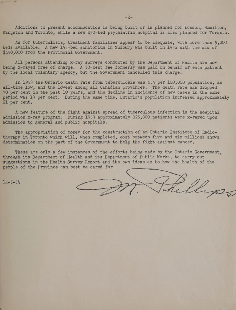 ies Additions to present accommodation is being built or is planned for London, Hamilton, Kingston and Toronto, while a new 250-bed psychiatric hospital is also planned for Toronto. As for tuberculosis, treatment facilities appear to be adequate, with more than 5,200 beds available. A new 155-bed sanatorium in Sudbury was built in 1952 with the aid of $450,000 from the Provincial Government. All persons attending x-ray surveys conducted by the Department of Health are now being x-rayed free of charge. A 30-cent fee formerly was paid on behalf of each patient by the local voluntary agency, but the Government cancelled this charge. In 1953 the Ontario death rate from tuberculosis was 6.5 per 100,000 population, an all-time low, and the lowest among all Canadian provinces. The death rate has dropped 70 per cent in the past 10 years, and the decline in incidence of new cases in the same period was 13 per cent. During the same time, Ontario's population increased approximately 21 per cent. A new feature of the fight against spread of tuberculous infection is the hospital admission x-ray program. During 1953 approximately 325,000 patients were x-rayed upon admission to general and public hospitals. The appropriation of money for the construction of an Ontario Institute of Radio- therapy in Toronto which will, when completed, cost between five and six millions shows determination on the part of the Government to help the fight against cancer. These are only a few instances of the efforts being made by the Ontario Government, through its Department of Health and its Department of Public Works, to carry out suggestions in the Health Survey Report and its own ideas as to how the health of the people of the Province can best be cared for.  14-5-54
