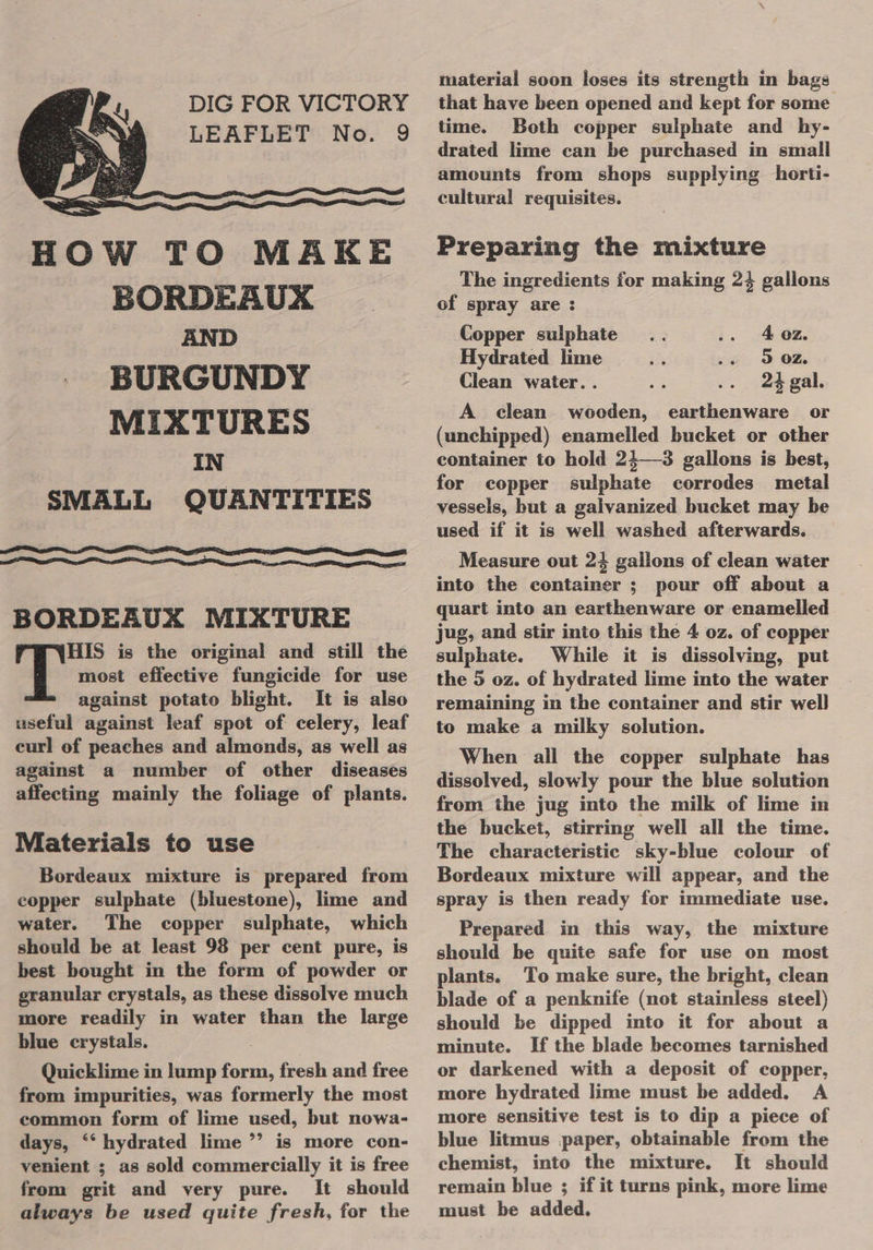 DIG FOR VICTORY LEAFLET No. 9     OW TO MAKE BORDEAUX AND BURGUNDY MIXTURES IN SMALL QUANTITIES H   BORDEAUX MIXTURE he is the original and still the most effective fungicide for use against potato blight. It is also useful against leaf spot of celery, leaf curl of peaches and almonds, as well as against a number of other diseases affecting mainly the foliage of plants. Materials to use Bordeaux mixture is prepared from copper sulphate (bluestone), lime and water. The copper sulphate, which should be at least 98 per cent pure, is best bought in the form of powder or granular crystals, as these dissolve much more readily in water than the large blue crystals. Quicklime in lump form, fresh and free from impurities, was formerly the most common form of lime used, but nowa- days, ‘‘ hydrated lime ”’ is more con- venient ; as sold commercially it is free from grit and very pure. It should always be used quite fresh, for the material soon loses its strength in bags that have been opened and kept for some time. Both copper sulphate and hy- drated lime can be purchased in small amounts from shops supplying horti- cultural requisites. Preparing the mixture The ingredients for making 24 gallons of spray are : Copper sulphate 4 oz. Hydrated lime 3 0Z. Clean water. . 24 gal. A clean wooden, earthenware or (unchipped) enamelled bucket or other container to hold 24—3 gallons is best, for copper sulphate corrodes metal vessels, but a galvanized bucket may be used if it is well washed afterwards. Measure out 24 gallons of clean water into the container ; pour off about a quart into an earthenware or enamelled jug, and stir into this the 4 oz. of copper sulphate. While it is dissolving, put the 5 oz. of hydrated lime into the water remaining in the container and stir well to make a milky solution. When all the copper sulphate has dissolved, slowly pour the blue solution from the jug into the milk of lime in the bucket, stirring well all the time. The characteristic sky-blue colour of Bordeaux mixture will appear, and the spray is then ready for immediate use. Prepared in this way, the mixture should be quite safe for use on most plants. To make sure, the bright, clean blade of a penknife (not stainless steel) should be dipped into it for about a minute. If the blade becomes tarnished or darkened with a deposit of copper, more hydrated lime must be added. A more sensitive test is to dip a piece of blue litmus paper, obtainable from the chemist, into the mixture. It should remain blue ; if it turns pink, more lime must be added.