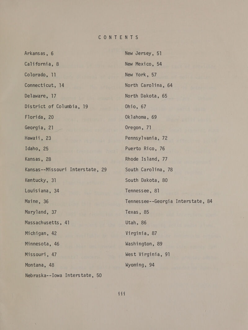 Arkansas, 6 California, 8 Colorado, 11 Connecticut, 14 Delaware, 17 District of Columbia, 19 Florida, 20 Georgia, 21 Hawaii, 23 Idaho, 25 Kansas, 28 Kansas--Missouri Interstate, 29 Kentucky, 31 Louisiana, 34 Maine, 36 Maryland, 37 Massachusetts, 41 Michigan, 42 Minnesota, 46 Missouri, 47 Montana, 48 Nebraska--Iowa Interstate, 50 New Jersey, 51 New Mexico, 54 New York, 57 North Carolina, 64 North Dakota, 65 Ohio, 67 Oklahoma, 69 Oregon, 71 Pennsylvania, 72 Puerto Rico, 76 Rhode Island, 77 South Carolina, 78 South Dakota, 80 Tennessee, 8] Tennessee--Georgia Interstate, 84 Texas, 85 Utah, 86 Vivginia, .o7 Washington, 89 West Virginia, 91 Wyoming, 94