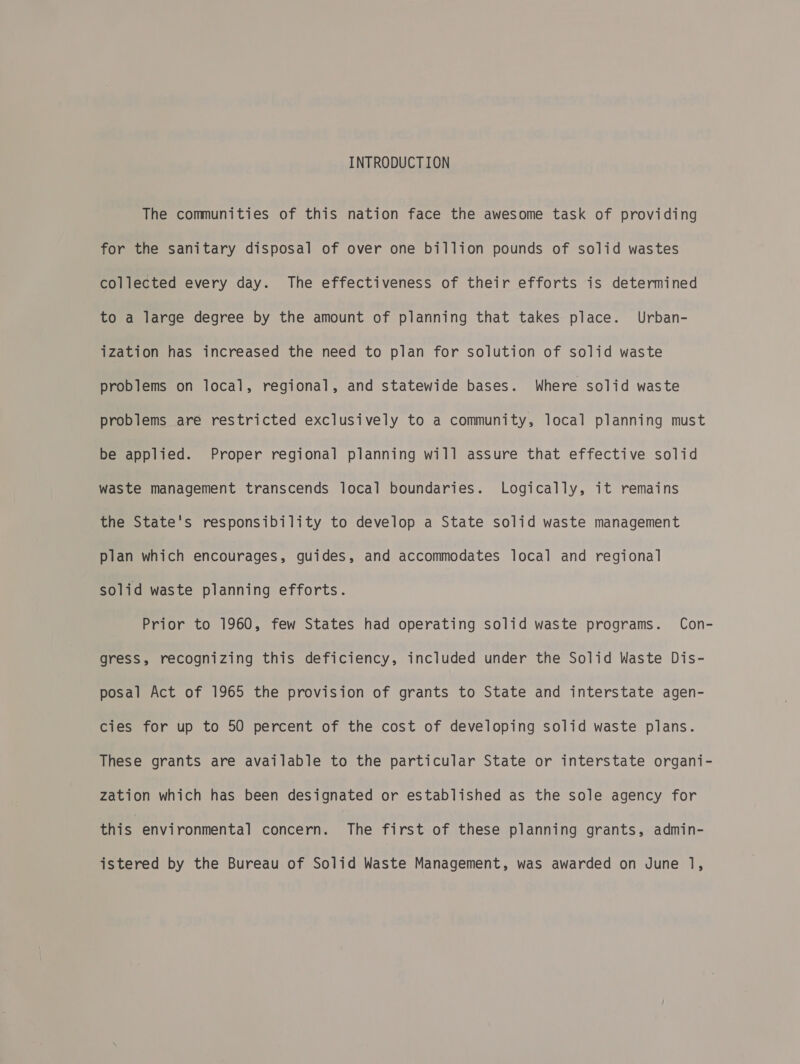 INTRODUCTION The communities of this nation face the awesome task of providing for the sanitary disposal of over one billion pounds of solid wastes collected every day. The effectiveness of their efforts is determined to a large degree by the amount of planning that takes place. Urban- ization has increased the need to plan for solution of solid waste problems on local, regional, and statewide bases. Where solid waste problems are restricted exclusively to a community, local planning must be applied. Proper regional planning will assure that effective solid waste management transcends local boundaries. Logically, it remains the State's responsibility to develop a State solid waste management plan which encourages, guides, and accommodates local and regional solid waste planning efforts. Prior to 1960, few States had operating solid waste programs. Con- gress, recognizing this deficiency, included under the Solid Waste Dis- posal Act of 1965 the provision of grants to State and interstate agen- cies for up to 50 percent of the cost of developing solid waste plans. These grants are available to the particular State or interstate organi- zation which has been designated or established as the sole agency for this environmental concern. The first of these planning grants, admin- istered by the Bureau of Solid Waste Management, was awarded on June 1,