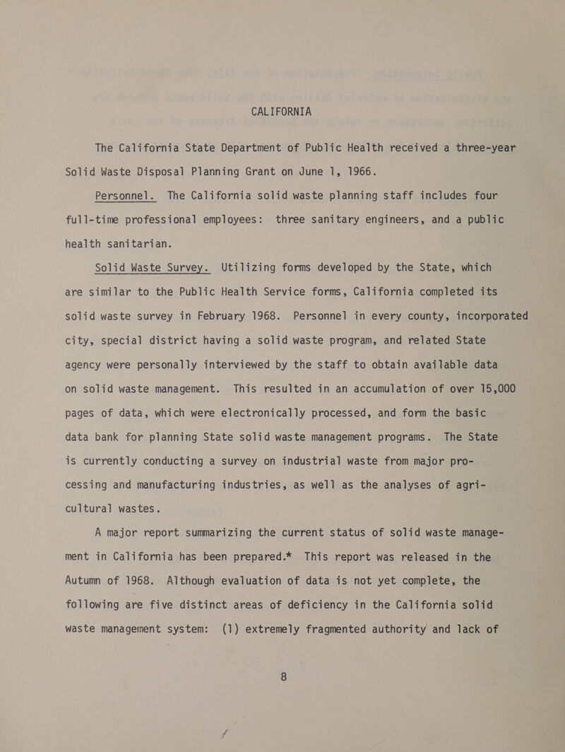 CALIFORNIA The California State Department of Public Health received a three-year Solid Waste Disposal Planning Grant on June 1, 1966. Personnel. The California solid waste planning staff includes four full-time professional employees: three sanitary engineers, and a public health sanitarian. Solid Waste Survey. Utilizing forms developed by the State, which are similar to the Public Health Service forms, California completed its solid waste survey in February 1968. Personnel in every county, incorporated city, special district having a solid waste program, and related State agency were personally interviewed by the staff to obtain available data on solid waste management. This resulted in an accumulation of over 15,000 pages of data, which were electronically processed, and form the basic data bank for planning State solid waste management programs. The State is currently conducting a survey on industrial waste from major pro- cessing and manufacturing industries, as well as the analyses of agri- cultural wastes. A major report summarizing the current status of solid waste manage- ment in California has been prepared.* This report was released in the Autumn of 1968. Although evaluation of data is not yet complete, the following are five distinct areas of deficiency in the California solid