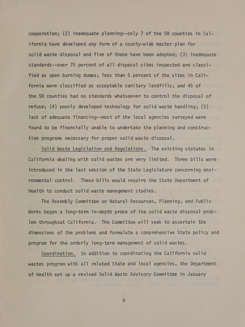 ifornia have developed any form of a county-wide master plan for solid waste disposal and five of these have been adopted; (3) inadequate standards--over 75 percent of all disposal sites inspected are classi- fied as open burning dumps; less than 5 percent of the sites in Cali- fornia were classified as acceptable sanitary landfills; and 45 of the 58 counties had no standards whatsoever to control the disposal of refuse; (4) poorly developed technology for solid waste handling; (5) lack of adequate financing--most of the local agencies surveyed were found to be financially unable to undertake the planning and construc- tion programs necessary for proper solid waste disposal. Solid Waste Legislation and Regulations. The existing statutes in California dealing with solid wastes are very limited. Three bills were introduced in the last session of the State Legislature concerning envi- ronmental control. These bills would require the State Department of Health to conduct solid waste management studies. The Assembly Committee on Natural Resources, Planning, and Public Works began a long-term in-depth probe of the solid waste disposal prob- lem throughout California. The Committee will seek to ascertain the dimensions of the problems and formulate a comprehensive State policy and program for the orderly long-term management of solid wastes. Coordination. In addition to coordinating the California solid wastes program with all related State and local agencies, the Department of Health set up a revised Solid Waste Advisory Committee in January