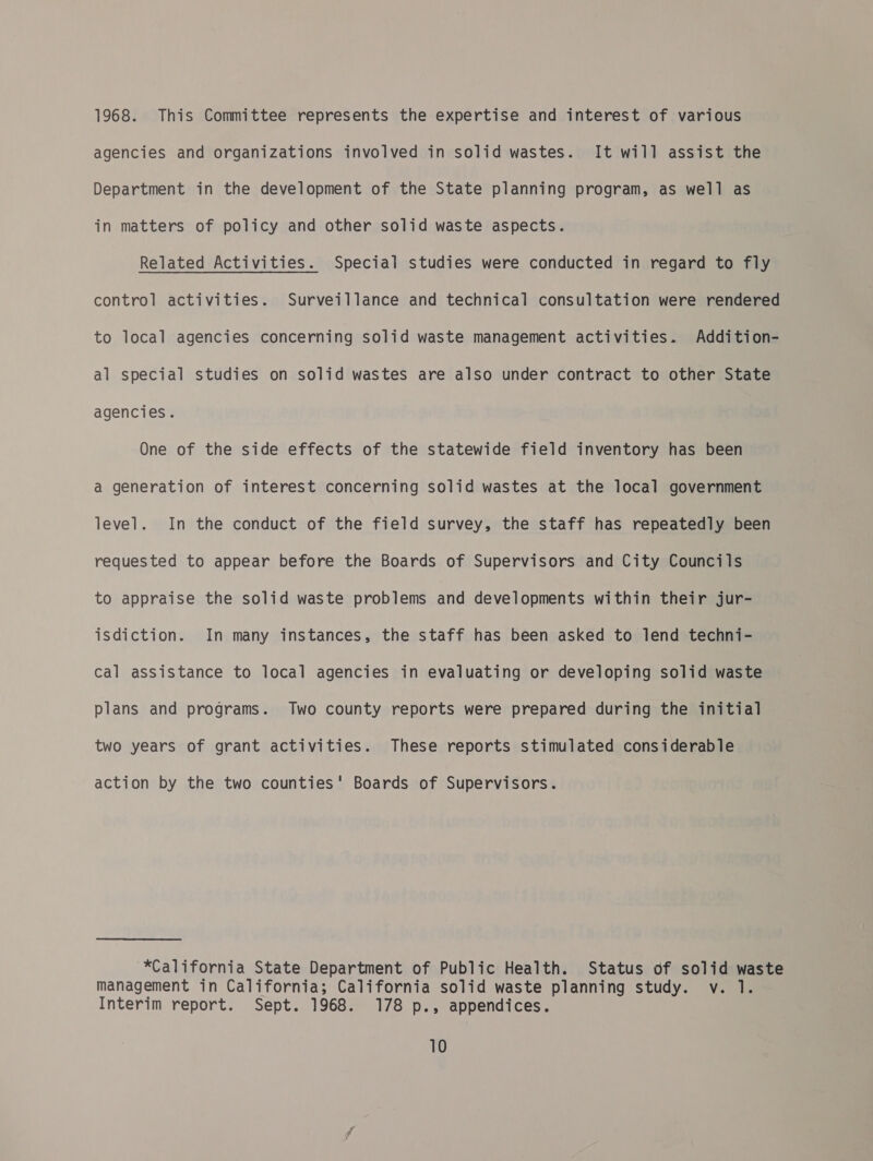 1968. This Committee represents the expertise and interest of various agencies and organizations involved in solid wastes. It will assist the Department in the development of the State planning program, as well as in matters of policy and other solid waste aspects. Related Activities. Special studies were conducted in regard to fly control activities. Surveillance and technical consultation were rendered to local agencies concerning solid waste management activities. Addition- al special studies on solid wastes are also under contract to other State agencies. One of the side effects of the statewide field inventory has been a generation of interest concerning solid wastes at the local government level. In the conduct of the field survey, the staff has repeatedly been requested to appear before the Boards of Supervisors and City Councils to appraise the solid waste problems and developments within their jur- isdiction. In many instances, the staff has been asked to lend techni- cal assistance to local agencies in evaluating or developing solid waste plans and programs. Two county reports were prepared during the initial two years of grant activities. These reports stimulated considerable action by the two counties' Boards of Supervisors. *California State Department of Public Health. Status of solid waste management in California; California solid waste planning study. v. 1. Interim report. Sept. 1968. 178 p., appendices.