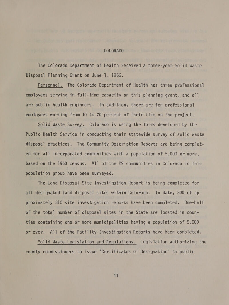 COLORADO The Colorado Department of Health received a three-year Solid Waste Disposal Planning Grant on June 1, 1966. Personnel. The Colorado Department of Health has three professional employees serving in full-time capacity on this planning grant, and all are public health engineers. In addition, there are ten professional employees working from 10 to 20 percent of their time on the project. Solid Waste Survey. Colorado is using the forms developed by the Public Health Service in conducting their statewide survey of solid waste disposal practices. The Community Description Reports are being complet- ed for all incorporated communities with a population of 5,000 or more, dion the 1960 census. All of the 29 communities in Colorado in this population group have been surveyed. The Land Disposal Site Investigation Report is being completed for all designated land disposal sites within Colorado. To date, 300 of ap- proximately 310 site investigation reports have been completed. One-half of the total number of disposal sites in the State are located in coun- ties containing one or more municipalities having a population of 5,000 or over. All of the Facility Investigation Reports have been completed. Solid Waste Legislation and Regulations. Legislation authorizing the county commissioners to issue Certificates of Designation to public 1]
