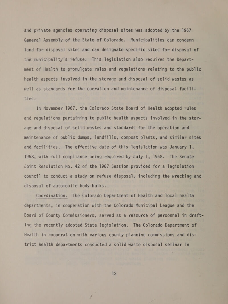 General Assembly of the State of Colorado. Municipalities can condemn land for disposal sites and can designate specific sites for disposal of the municipality's refuse. This legislation also requires the Depart- ment of Health to promulgate rules and regulations relating to the public health aspects involved in the storage and disposal of solid wastes as well as standards for the operation and maintenance of disposal facili- ties. In November 1967, the Colorado State Board of Health adopted rules and regulations pertaining to public health aspects involved in the stor- age and poe of solid wastes and standards for the operation and maintenance of public dumps, landfills, compost plants, and similar sites and facilities. The effective date of this legislation was January 1, 1968, with full compliance being required by July 1, 1968. The Senate Joint Resolution No. 42 of the 1967 Session provided for a legislation council to conduct a study on refuse disposal, including the wrecking and disposal of automobile body hulks. Coordination. The Colorado Department of Health and local health departments, in cooperation with the Colorado Municipal League and the Board of County Commissioners, served as a resource of personnel in draft- ing the recently adopted State legislation. The Colorado Department of Health in cooperation with various county planning commissions and dis- trict health departments conducted a solid waste disposal seminar in