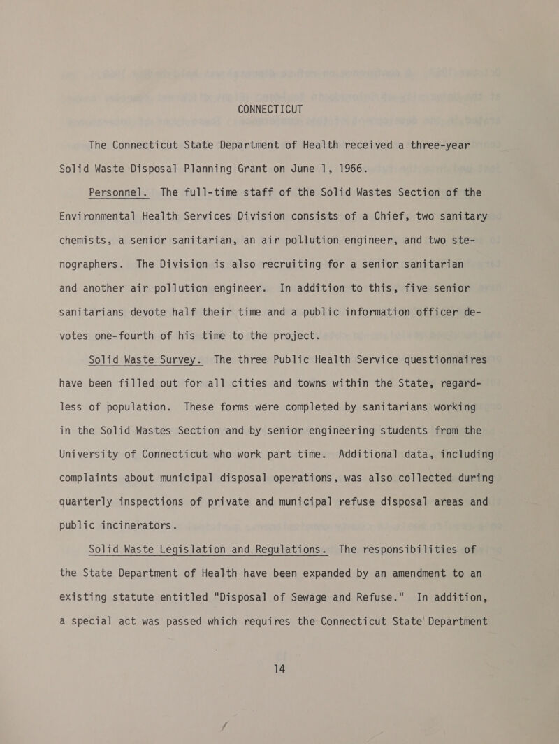 CONNECTICUT The Connecticut State Department of Health received a three-year Solid Waste Disposal Planning Grant on June 1, 1966. Personnel. The full-time staff of the Solid Wastes Section of the Environmental Health Services Division consists of a Chief, two sanitary chemists, a senior sanitarian, an air pollution engineer, and two ste- nographers. The Division is also recruiting for a senior sanitarian and another air pollution engineer. In addition to this, five senior Sanitarians devote half their time and a public information officer de- votes one-fourth of his time to the project. Solid Waste Survey. The three Public Health Service questionnaires have been filled out for all cities and towns within the State, regard- less of population. These forms were completed by sanitarians working in the Solid Wastes Section and by senior engineering students from the University of Connecticut who work part time. Additional data, including complaints about municipal disposal operations, was also collected during quarterly inspections of private and municipal refuse disposal areas and public incinerators. Solid Waste Legislation and Regulations. The responsibilities of the State Department of Health have been expanded by an amendment to an existing statute entitled Disposal of Sewage and Refuse. In addition, a special act was passed which requires the Connecticut State’ Department