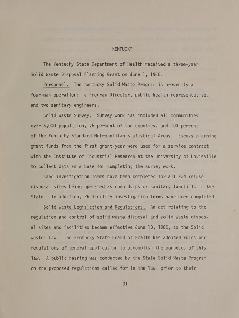 KENTUCKY The Kentucky State Department of Health received a three-year Solid Waste Disposal Planning Grant on June 1, 1966. Personnel. The Kentucky Solid Waste Program is presently a four-man operation: a Program Director, public health representative, and two sanitary engineers. Solid Waste Survey. Survey work has included all communities over 5,000 population, 75 percent of the counties, and 100 percent of the Kentucky Standard Metropolitan Statistical Areas. Excess planning grant funds from the first grant-year were used for a service contract with the Institute of Industrial Research at the University of Louisville to collect data as a base for completing the survey work. Land investigation forms have been completed for all 234 refuse disposal sites being operated as open dumps or sanitary landfills in the State. In addition, 26 facility investigation forms have been completed. Solid Waste Legislation and Regulations. An act relating to the regulation and control of solid waste disposal and solid waste dispos- al sites and facilities became effective June 13, 1968, as the Solid Wastes Law. The Kentucky State Board of Health has adopted rules and “regulations of general application to accomplish the purposes of this law. A public hearing was conducted by the State Solid Waste Program on the proposed regulations called for in the law, prior to their 3]