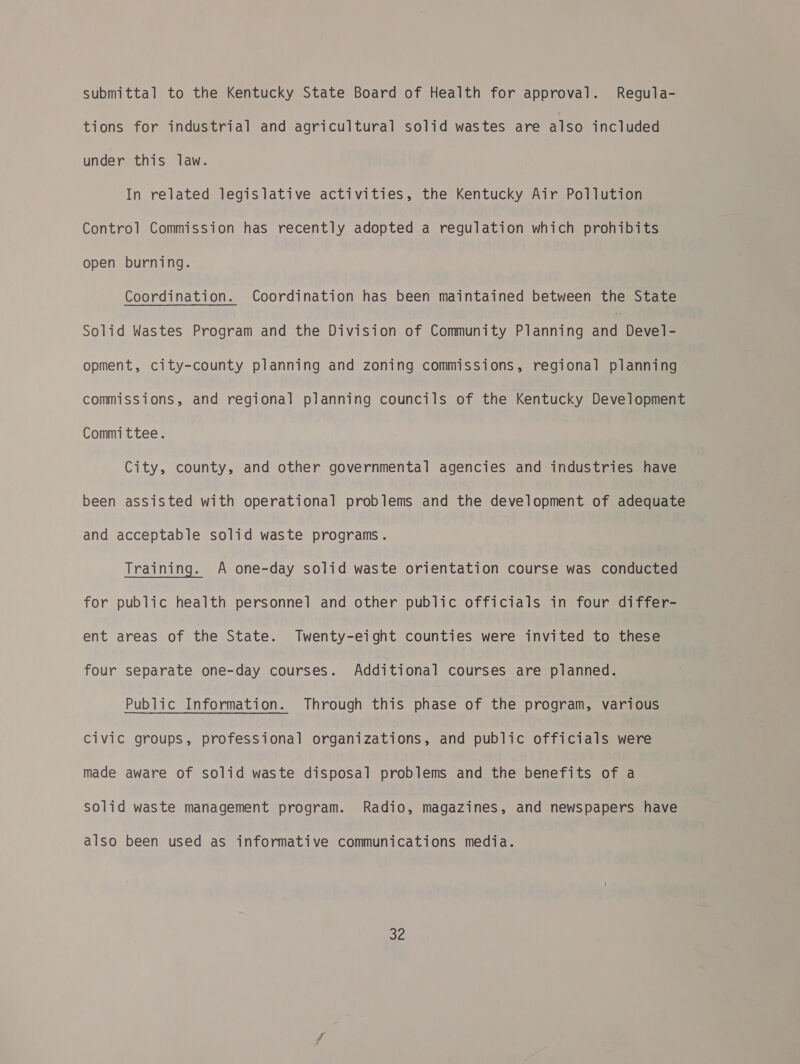 submittal to the Kentucky State Board of Health for approval. Regula- tions for industrial and agricultural solid wastes are also included under this law. In related legislative activities, the Kentucky Air Pollution Control Commission has recently adopted a regulation which prohibits open burning. Coordination. Coordination has been maintained between the State Solid Wastes Program and the Division of Community Planning ba Devel- opment, city-county planning and zoning commissions, regional planning commissions, and regional planning councils of the Kentucky Development Committee. City, county, and other governmental agencies and industries have been assisted with operational problems and the development of adequate and acceptable solid waste programs. Training. A one-day solid waste orientation course was conducted for public health personnel and other public officials in four differ- ent areas of the State. Twenty-eight counties were invited to these four separate one-day courses. Additional courses are planned. Public Information. Through this phase of the program, various Civic groups, professional organizations, and public officials were made aware of solid waste disposal problems and the benefits of a solid waste management program. Radio, magazines, and newspapers have also been used as informative communications media. eye
