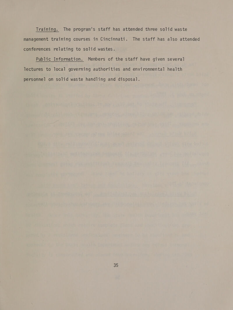 Training. The program's staff has attended three solid waste management training courses in Cincinnati. The staff has also attended conferences relating to solid wastes. Public Information. Members of the staff have given several lectures to local governing authorities and environmental health personnel on solid waste handling and disposal.