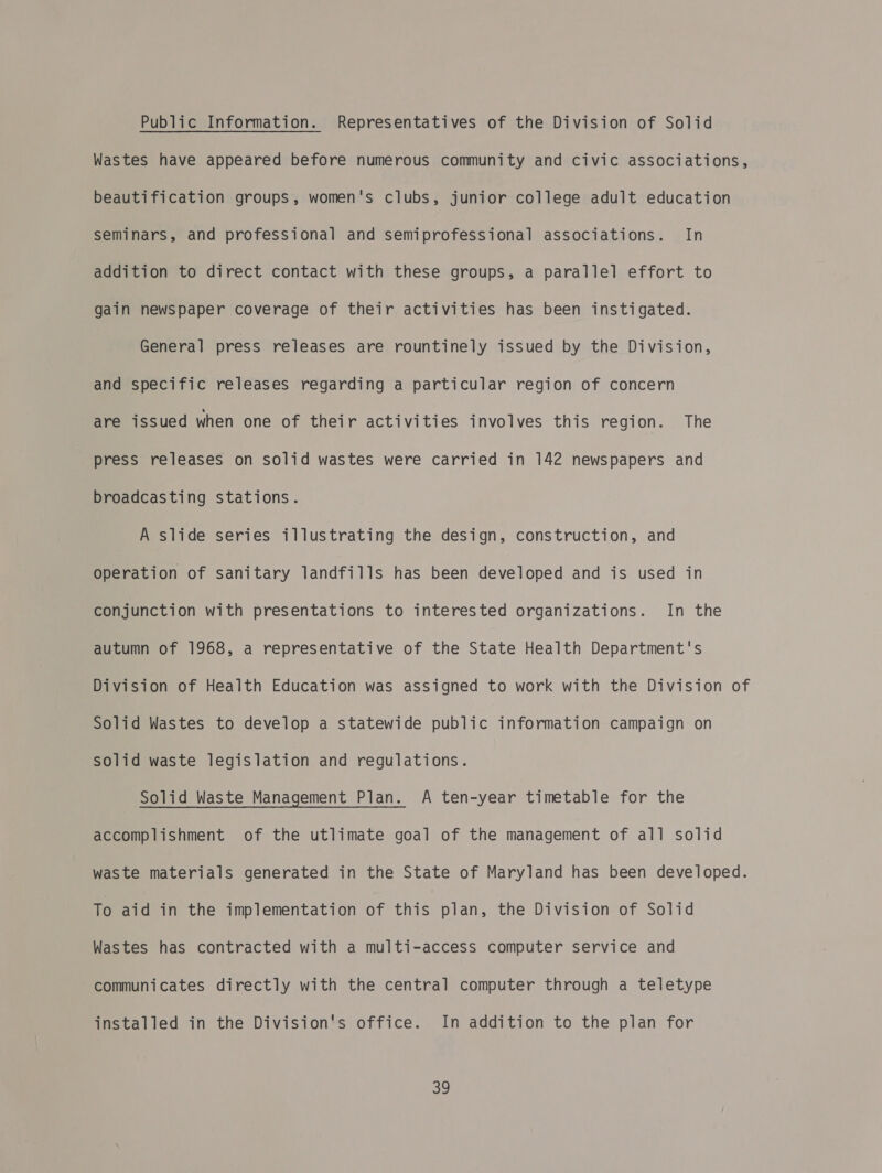 Public Information. Representatives of the Division of Solid Wastes have appeared before numerous community and civic associations, beautification groups, women's clubs, junior college adult education seminars, and professional and semiprofessional associations. In addition to direct contact with these groups, a parallel effort to gain newspaper coverage of their activities has been instigated. General press releases are rountinely issued by the Division, and specific releases regarding a particular region of concern are issued when one of their activities involves this region. The press releases on solid wastes were carried in 142 newspapers and broadcasting stations. A slide series illustrating the design, construction, and operation of sanitary landfills has been developed and is used in conjunction with presentations to interested organizations. In the autumn of 1968, a representative of the State Health Department's Division of Health Education was assigned to work with the Division of Solid Wastes to develop a statewide public information campaign on solid waste legislation and regulations. Solid Waste Management Plan. A ten-year timetable for the accomplishment of the utlimate goal of the management of all solid waste materials generated in the State of Maryland has been developed. To aid in the implementation of this plan, the Division of Solid Wastes has contracted with a multi-access computer service and communicates directly with the central computer through a teletype installed in the Division's office. In addition to the plan for