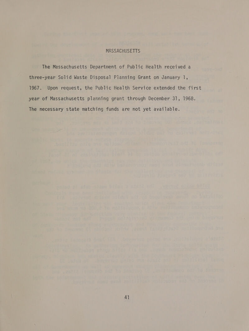 MASSACHUSETTS The Massachusetts Department of Public Health received a three-year Solid Waste Disposal Pianning Grant on January 1, 1967. Upon request, the Public Health Service extended the first year of Massachusetts planning grant through December 31, 1968. The necessary state matching funds are not yet available.