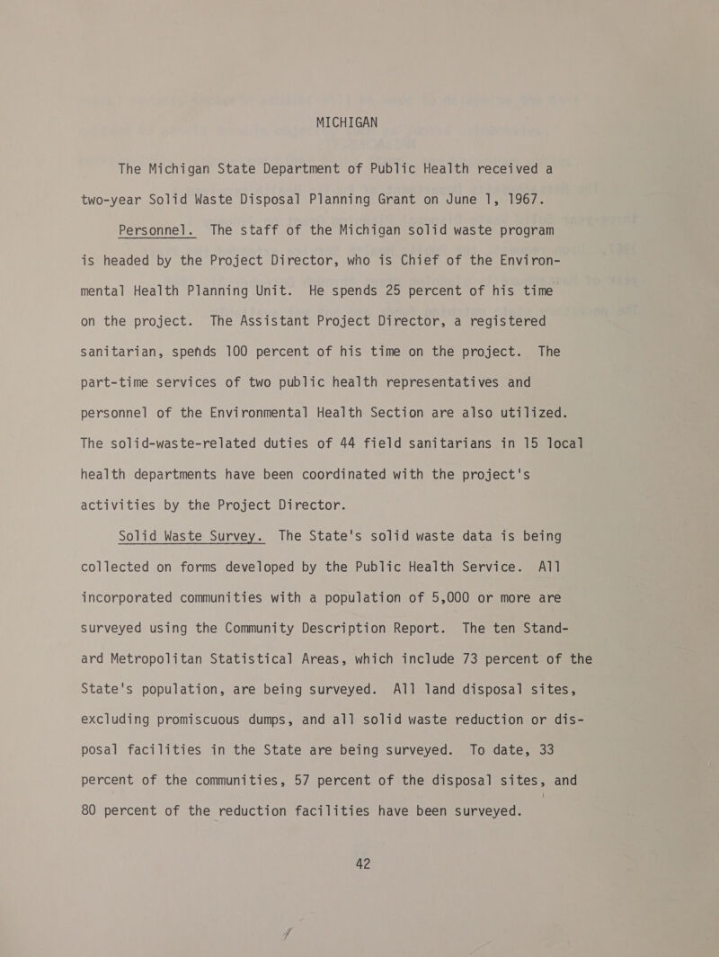 MICHIGAN The Michigan State Department of Public Health received a two-year Solid Waste Disposal Planning Grant on June 1, 1967. Personnel. The staff of the Michigan solid waste program is headed by the Project Director, who is Chief of the Environ- mental Health Planning Unit. He spends 25 percent of his time on the project. The Assistant Project Director, a registered Sanitarian, spends 100 percent of his time on the project. The part-time services of two public health representatives and personnel of the Environmental Health Section are also utilized. The solid-waste-related duties of 44 field sanitarians in 15 local health departments have been coordinated with the project's activities by the Project Director. Solid Waste Survey. The State's solid waste data is being collected on forms developed by the Public Health Service. All incorporated communities with a population of 5,000 or more are Surveyed using the Community Description Report. The ten Stand- ard Metropolitan Statistical Areas, which include 73 percent of the State's population, are being surveyed. All land disposal sites, excluding promiscuous dumps, and all solid waste reduction or dis- posal facilities in the State are being surveyed. To date, 33 percent of the communities, 57 percent of the disposal sites, and 80 percent of the reduction facilities have been surveyed.