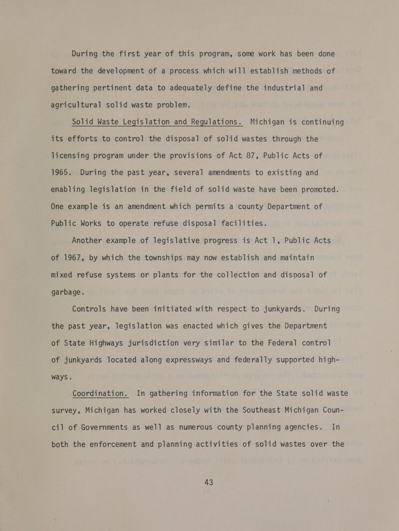 During the first year of this program, some work has been done toward the development of a process which will establish methods of gathering pertinent data to adequately define the industrial and agricultural solid waste problem. Solid Waste Legislation and Regulations. Michigan is continuing its efforts to control the disposal of solid wastes through the licensing program under the provisions of Act 87, Public Acts of 1965. During the past year, several amendments to existing and enabling legislation in the field of solid waste have been promoted. One example is an amendment which permits a county Department of Public Works to operate refuse disposal facilities. Another example of legislative progress is Act 1, Public Acts of 1967, by which the townships may now establish and maintain mixed refuse systems or plants for the collection and disposal of garbage. | Controls have been initiated with respect to junkyards. During the past year, legislation was enacted which gives the Department of State Highways jurisdiction very similar to the Federal control of junkyards located along expressways and federally supported high- ways. Coordination. In gathering information for the State solid waste survey, Michigan has worked closely with the Southeast Michigan Coun- cil of Governments as well as numerous county planning agencies. In both the enforcement and planning activities of solid wastes over the