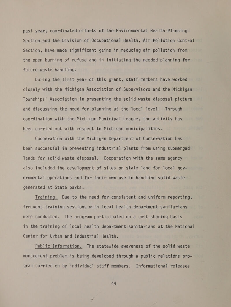 past year, coordinated efforts of the Environmental Health Planning Section and the Division of Occupational Health, Air Pollution Control Section, have made significant gains in reducing air pollution from the open burning of refuse and in initiating the needed planning for future waste handling. | During the first year of this grant, staff members have worked closely with the Michigan Association of Supervisors and the Michigan Townships’ Association in presenting the solid waste disposal picture and discussing the need for planning at the local level. Through coordination with the Michigan Municipal League, the activity has been carried out with respect to Michigan municipalities. Cooperation with the Michigan Department of Conservation has been successful in preventing industrial plants from using submeroed lands for solid waste disposal. Cooperation with the same agency also included the development of sites on state land for local gov- ernmental operations and for their own use in handling solid waste generated at State parks. Training. Due to the need for consistent and uniform reporting, frequent training sessions with local health department sanitarians were conducted. The program participated on a cost-sharing basis in the training of local health department sanitarians at the National Center for Urban and Industrial Health. Public Information. The statewide awareness of the solid waste management problem is being developed through a public relations pro- gram carried on by individual staff members. Informational releases