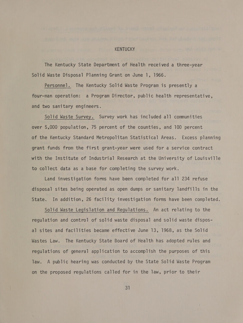 KENTUCKY The Kentucky State Department of Health received a three-year Solid Waste Disposal Planning Grant on June 1, 1966. Personnel. The Kentucky Solid Waste Program is presently a four-man operation: a Program Director, public health representative, and two sanitary engineers. Solid Waste Survey. Survey work has included all communities over 5,000 population, 75 percent of the counties, and 100 percent of the Kentucky Standard Metropolitan Statistical Areas. Excess planning grant funds from the first grant-year were used for a service contract with the Institute of Industrial Research at the University of Louisville to collect data as a base for completing the survey work. Land investigation forms have been completed for all 234 refuse disposal sites being operated as open dumps or sanitary landfills in the State. In addition, 26 facility investigation forms have been completed. Solid Waste Legislation and Regulations. An act relating to the regulation and control of solid waste disposal and solid waste dispos- al sites and facilities became effective June 13, 1968, as the Solid Wastes Law. The Kentucky State Board of Health has adopted rules and regulations of general application to accomplish the purposes of this law. A public hearing was conducted by the State Solid Waste Program on the proposed regulations called for in the law, prior to their 3]