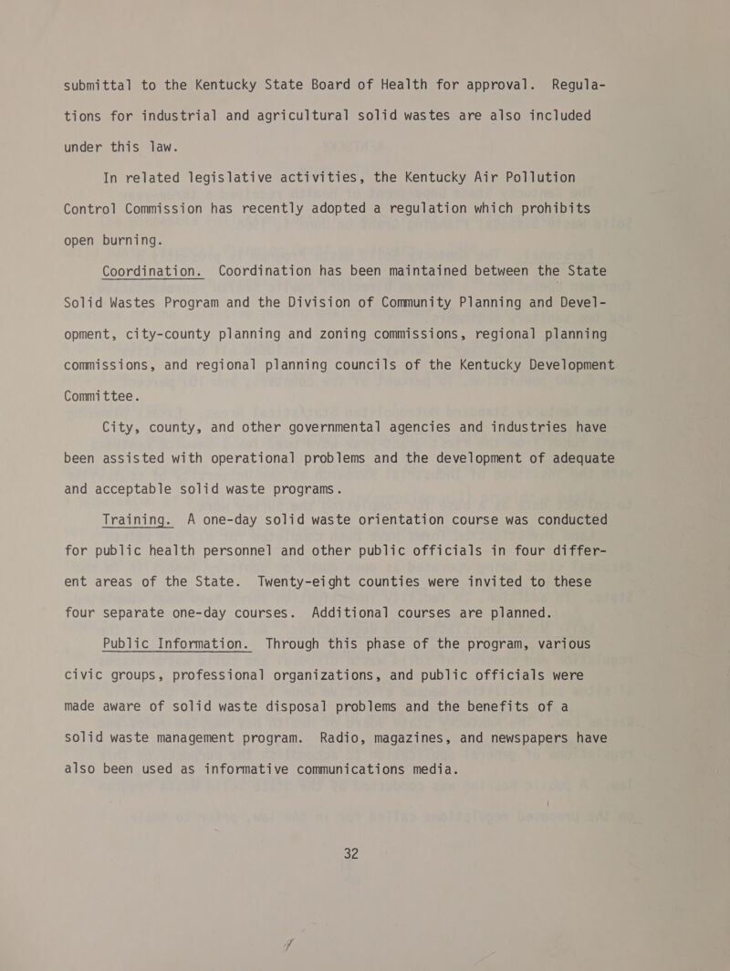 submittal to the Kentucky State Board of Health for approval. Regula- tions for industrial and agricultural solid wastes are also included under this law. In related legislative activities, the Kentucky Air Pollution Control Commission has recently adopted a regulation which prohibits open burning. Coordination. Coordination has been maintained between the State Solid Wastes Program and the Division of Community Planning and Devel- opment, city-county planning and zoning commissions, regional planning commissions, and regional planning councils of the Kentucky Development Committee. City, county, and other governmental agencies and industries have been assisted with operational problems and the development of adequate and acceptable solid waste programs. Training. A one-day solid waste orientation course was conducted for public health personnel and other public officials in four differ- ent areas of the State. Twenty-eight counties were invited to these four separate one-day courses. Additional courses are planned. Public Information. Through this phase of the program, various Civic groups, professional organizations, and public officials were made aware of solid waste disposal problems and the benefits of a solid waste management program. Radio, magazines, and newspapers have also been used as informative communications media.