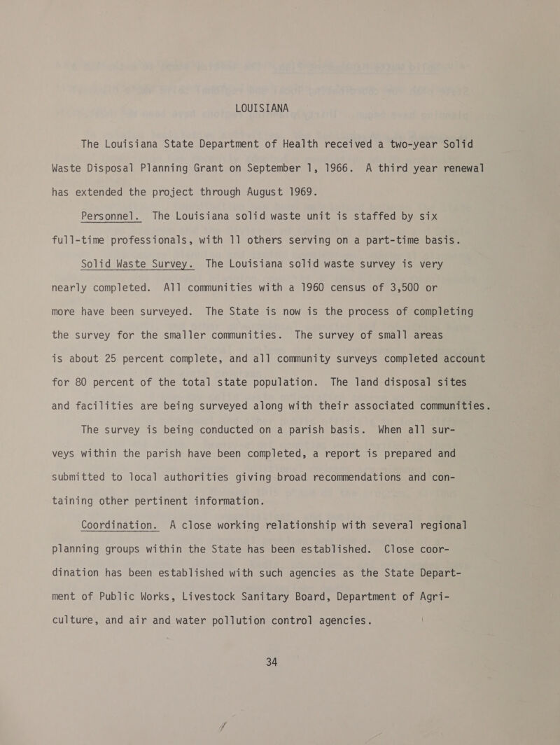 LOUISIANA The Louisiana State Department of Health received a two-year Solid Waste Disposal Planning Grant on September 1, 1966. A third year renewal has extended the project through August 1969. Personnel. The Louisiana solid waste unit is staffed by six full-time professionals, with 1] others serving on a part-time basis. Solid Waste Survey. The Louisiana solid waste survey is very nearly completed. All communities with a 1960 census of 3,500 or more have been surveyed. The State is now is the process of completing the survey for the smaller communities. The survey of small areas is about 25 percent complete, and all community surveys completed account for 80 percent of the total state population. The land disposal sites and facilities are being surveyed along with their associated communities. The survey is being conducted on a parish basis. When all sur- veys within the parish have been completed, a report is sy yeeycal and submitted to local authorities giving broad recommendations and con- taining other pertinent information. Coordination. A close working relationship with several regional planning groups within the State has been established. Close coor- dination has been established with such agencies as the State Depart- ment of Public Works, Livestock Sanitary Board, Department of Agri- culture, and air and water pollution control agencies.
