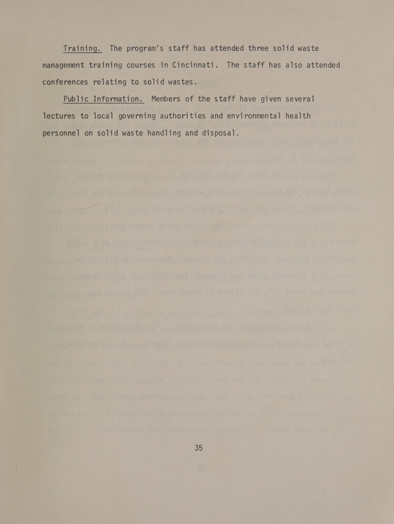 Training. The program's staff has attended three solid waste management training courses in Cincinnati. The staff has also attended conferences relating to solid wastes. Public Information. Members of the staff have given several lectures to local governing authorities and environmental health personnel on solid waste handling and disposal.