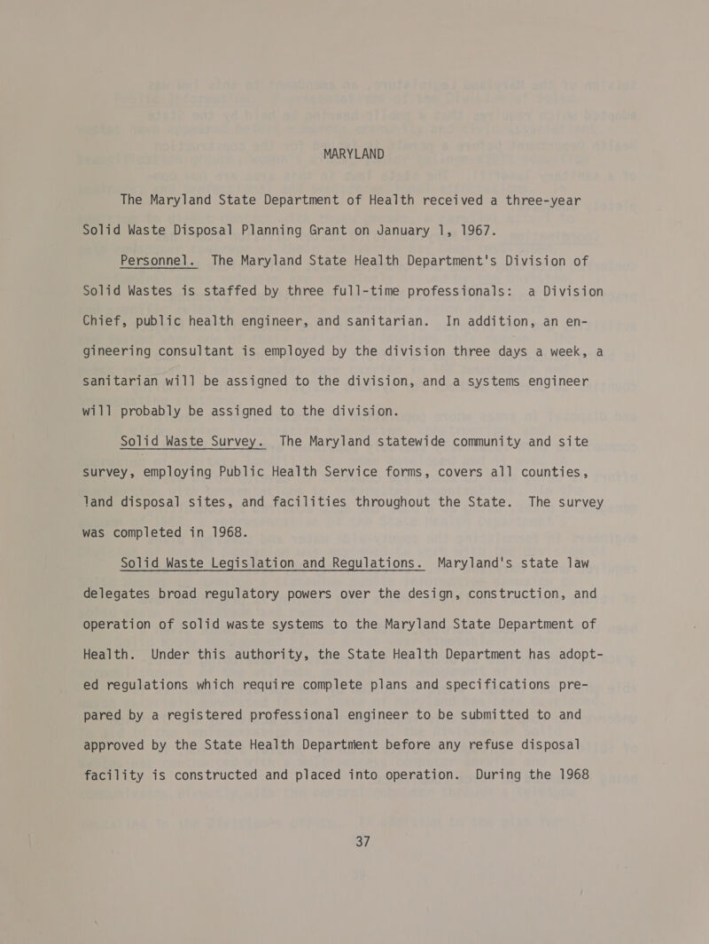 MARYLAND The Maryland State Department of Health received a three-year Solid Waste Disposal Planning Grant on January 1, 1967. Personnel. The Maryland State Health Department's Division of Solid Wastes is staffed by three full-time professionals: a Division Chief, public health engineer, and sanitarian. In addition, an en- gineering consultant is employed by the division three Aas a week, a Sanitarian will be assigned to the division, and a systems engineer will probably be assigned to the division. Solid Waste Survey. The Maryland statewide community and site ey enc oying Public Health Service forms, covers all counties, land disposal sites, and facilities throughout the State. The survey was completed in 1968. Solid Waste Legislation and Regulations. Maryland's state law delegates broad regulatory powers over the design, construction, and operation of solid waste systems to the Maryland State Department of Health. Under this authority, the State Health Department has adopt- ed regulations which require complete plans and specifications pre- pared by a registered professional engineer to be submitted to and approved by the State Health Departnient before any refuse disposal facility is constructed and placed into operation. During the 1968