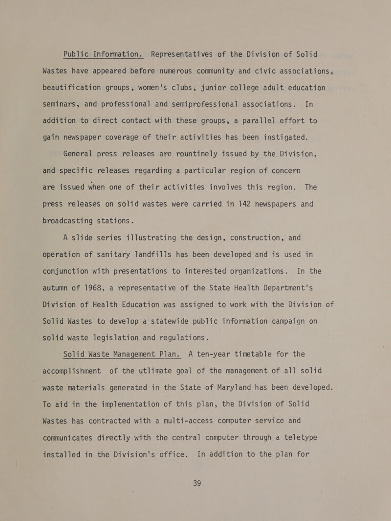 Public Information. Representatives of the Division of Solid Wastes have appeared before numerous community and civic associations, beautification groups, women's clubs, junior college adult education seminars, and professional and semiprofessional associations. In addition to direct contact with these groups, a parallel effort to gain newspaper coverage of their activities has been peecatae General press releases are rountinely issued by the Division, and specific releases regarding a particular region of concern are issued when one of their activities involves this region. The press releases on solid wastes were carried in 142 newspapers and broadcasting stations. A slide series illustrating the design, construction, and operation of sanitary landfills has been developed and is used in conjunction with presentations to interested organizations. In the autumn of 1968, a representative of the State Health Department's Division of Health Education was assigned to work with the Division of Solid Wastes to develop a statewide public information campaign on solid waste legislation and regulations. Solid Waste Management Plan. A ten-year timetable for the accomplishment of the utlimate goal of the management of all solid waste materials generated in the State of Maryland has been developed. To aid in the implementation of this plan, the Division of Solid Wastes has contracted with a multi-access computer service and communicates directly with the central computer through a teletype installed in the Division's office. In addition to the plan for