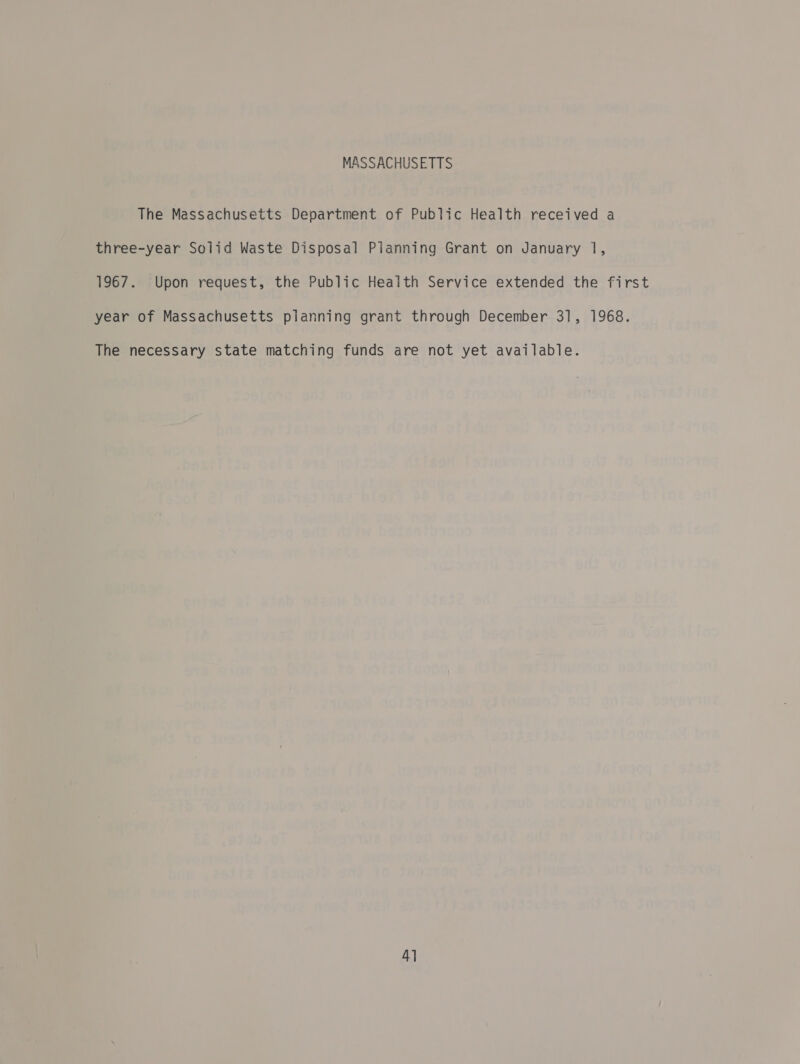 MASSACHUSETTS The Massachusetts Department of Public Health received a three-year Solid Waste Disposal Planning Grant on January 1, 1967. Upon request, the Public Health Service extended the first year of Massachusetts planning grant through December 31, 1968. The necessary state matching funds are not yet available. 4]