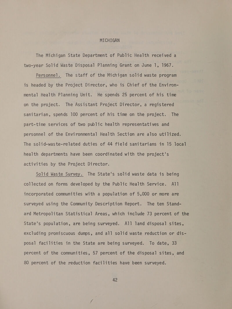 MICHIGAN The Michigan State Department of Public Health received a two-year Solid Waste Disposal Planning Grant on June 1, 1967. Personnel. The staff of the Michigan solid waste program is headed by the Project Director, who is Chief of the Environ- mental Health Planning Unit. He spends 25 percent of his time on the project. The Assistant Project Director, a registered Sanitarian, spends 100 percent of his time on the project. The part-time services of two public health representatives and personnel of the Environmental Health Section are also utilized. The solid-waste-related duties of 44 field sanitarians in 15 local health departments have been coordinated with the project's activities by the Project Director. Solid Waste Survey. The State's solid waste data is being collected on forms developed by the Public Health Service. All incorporated communities with a population of 5,000 or more are surveyed using the Community Description Report. The ten Stand- ard Metropolitan Statistical Areas, which include 73 percent of the State's population, are being surveyed. All land disposal sites, excluding promiscuous dumps, and all solid waste reduction or dis- posal facilities in the State are being surveyed. To date, 33 percent of the communities, 57 percent of the disposal sites, and 80 percent of the reduction facilities have been surveyed.