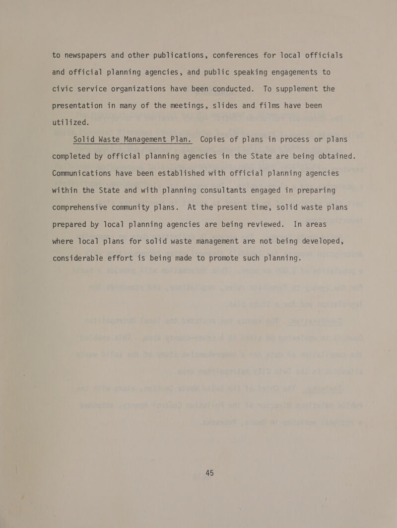 to newspapers and other publications, conferences for local officials and official planning agencies, and public speaking engagements to civic service organizations have been conducted. To supplement the presentation in many of the meetings, slides and films have been utilized. Solid Waste Management Plan. Copies of plans in process or plans completed by official planning agencies in the State are being obtained. Communications have been established with official planning agencies within the State and with planning consultants engaged in preparing comprehensive community plans. At the present time, solid waste plans prepared by local planning agencies are being reviewed. In areas where local plans for solid waste management are not being developed, considerable effort is being made to promote such planning.