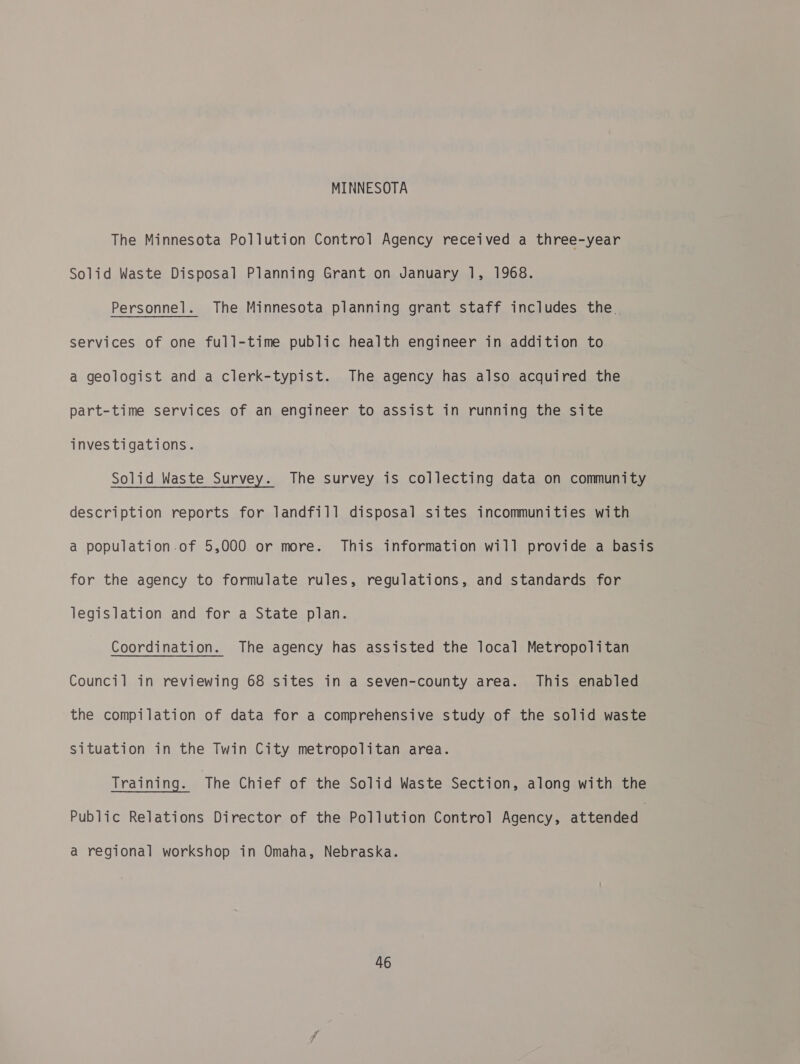 MINNESOTA The Minnesota Pollution Control Agency received a three-year Solid Waste Disposal Planning Grant on January 1, 1968. Personnel. The Minnesota planning grant staff includes the. services of one full-time public health engineer in addition to a geologist and a clerk-typist. The agency has also acquired the part-time services of an engineer to assist in running the site investigations. Solid Waste Survey. The survey is collecting data on community description reports for landfill disposal sites incommunities with a population.of 5,000 or more. This information will provide a basis for the agency to formulate rules, regulations, and standards for legislation and for a State plan. Coordination. The agency has assisted the local Metropolitan Council in reviewing 68 sites in a seven-county area. This enabled the compilation of data for a comprehensive study of the solid waste situation in the Twin City metropolitan area. Training. The Chief of the Solid Waste Section, along with the Public Relations Director of the Pollution Control Agency, attended a regional workshop in Omaha, Nebraska.