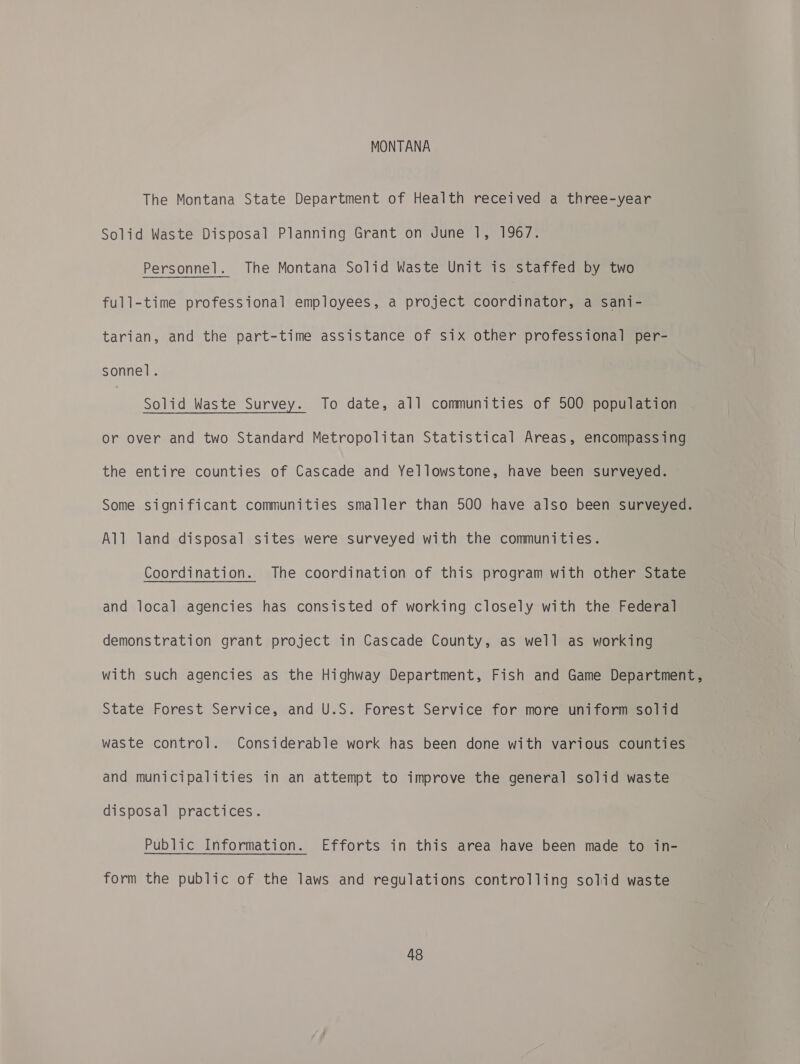 MONTANA The Montana State Department of Health received a three-year Solid Waste Disposal Planning Grant on June 1, 1967. Personnel. The Montana Solid Waste Unit is staffed by two full-time professional employees, a project coordinator, a sani- tarian, and the part-time assistance of six other professional per- sonnel. | Solid Waste Survey. To date, all communities of 500 population or over and two Standard Metropolitan Statistical Areas, encompassing the entire counties of Cascade and Yellowstone, have been surveyed. Some significant communities smaller than 500 have also been surveyed. All land disposal sites were surveyed with the communities. Coordination. The coordination of this program with other State and local agencies has consisted of working closely with the Federal demonstration grant project in Cascade County, as well as working with such agencies as the Highway Department, Fish and Game Department, State Forest Service, and U.S. Forest Service for more uniform solid waste control. Considerable work has been done with various counties and municipalities in an attempt to improve the general solid waste disposal practices. Public Information. Efforts in this area have been made to in- form the public of the laws and regulations controlling solid waste