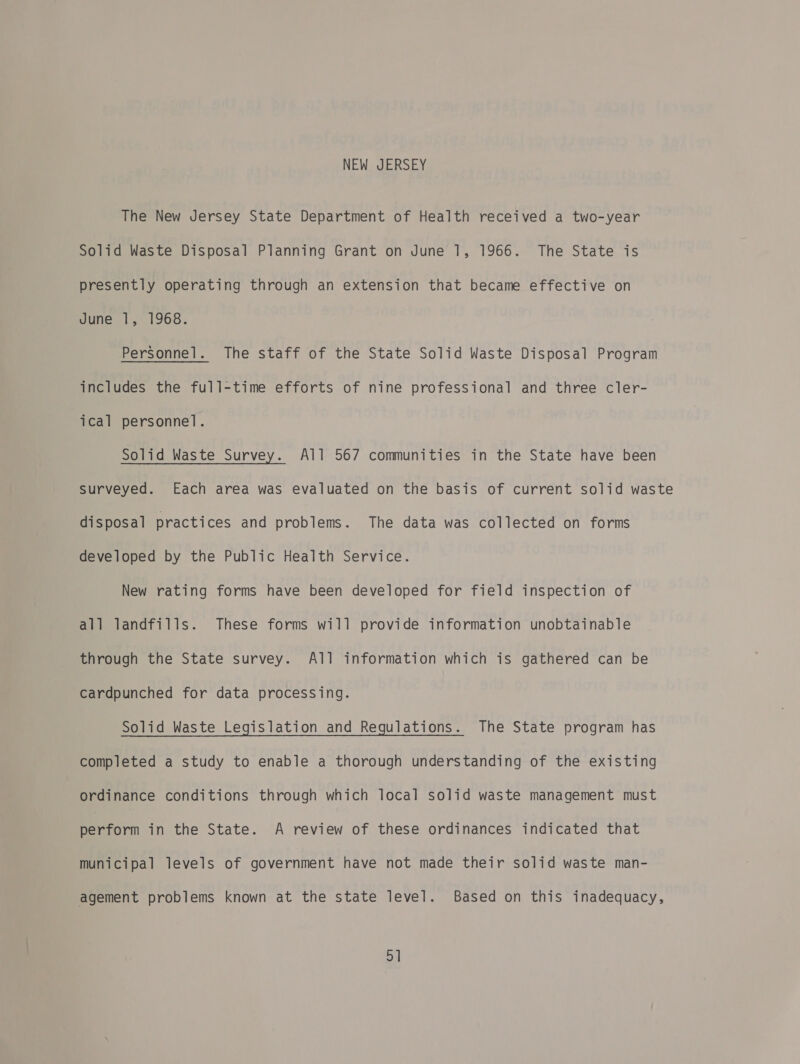 NEW JERSEY The New Jersey State Department of Health received a two-year Solid Waste Disposal Planning Grant on June 1, 1966. The State is presently operating through an extension that became effective on June 1, 1968. Personnel. The staff of the State Solid Waste Disposal Program includes the full-time efforts of nine professional and three cler- ical personnel. Solid Waste Survey. All 567 communities in the State have been Surveyed. Each area was evaluated on the basis of current solid waste disposal practices and problems. The data was collected on forms developed by the Public Health Service. New rating forms have been developed for field inspection of all landfills. These forms will provide information unobtainable through the State survey. All information which is gathered can be cardpunched for data processing. Solid Waste Legislation and Regulations. The State program has completed a study to enable a thorough understanding of the existing ordinance conditions through which local solid waste management must perform in the State. A review of these ordinances indicated that municipal levels of government have not made their solid waste man- agement problems known at the state level. Based on this inadequacy, ay