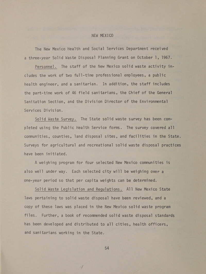 NEW MEXICO The New Mexico Health and Social Services Department received a three-year Solid Waste Disposal Planning Grant on October 1, 1967. Personnel. The staff of the New Mexico solid waste activity in- cludes the work of two full-time professional employees, a public health engineer, and a sanitarian. In addition, the staff includes the part-time work of 46 field sanitarians, the Chief of the General Sanitation Section, and the Division Director of the Environmental Services Division. Solid Waste Survey. The State solid waste survey has been com- pleted using the Public Health Service forms. The survey covered al] communities, counties, land disposal sites, and facilities in the State. Surveys for agricultural and recreational solid waste disposal practices have been initiated. A weighing program for four selected New Mexico communities is also well under way. Each selected city will be weighing over a one-year period so that per capita weights can be determined. Solid Waste Legislation and Regulations. All New Mexico State laws pertaining to solid waste disposal have been reviewed, and a copy of these laws was placed in the New Mexico solid waste program files. Further, a book of recommended solid waste disposal standards has been developed and distributed to all cities, health officers, and sanitarians working in the State.