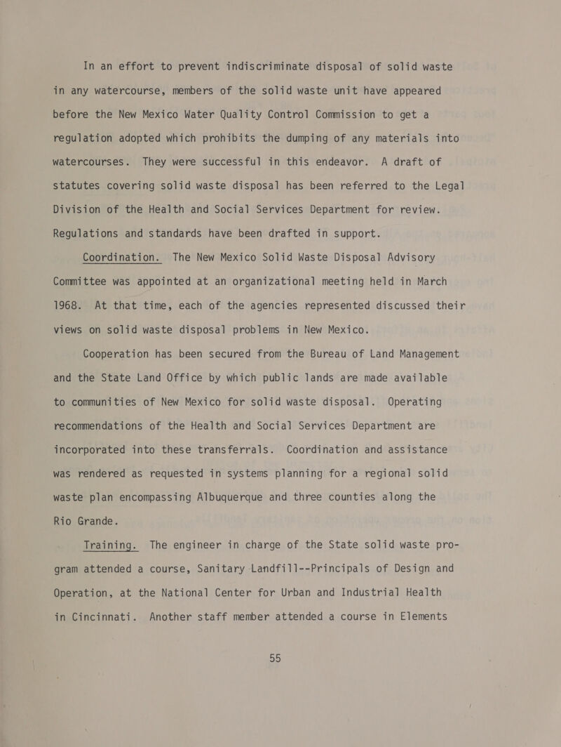 In an effort to prevent indiscriminate disposal of solid waste in any watercourse, members of the solid waste unit have appeared before the New Mexico Water Quality Control Commission to get a regulation adopted which prohibits the dumping of any materials into watercourses. They were successful in this endeavor. A draft of Statutes covering solid waste disposal has been referred to the Legal Division of the Health and Social Services Department for review. Regulations and standards have been drafted in support. Coordination. The New Mexico Solid Waste Disposal Advisory Committee was appointed at an organizational meeting held in March 1968. At that time, each of the agencies represented discussed their views on solid waste disposal problems in New Mexico. Cooperation has been secured from the Bureau of Land Management and the State Land Office by which public lands are made available to communities of New Mexico for solid waste disposal. Operating recommendations of the Health and Social Services Department are incorporated into these transferrals. Coordination and assistance was rendered as requested in systems planning for a regional solid waste plan encompassing Albuquerque and three counties along the Rio Grande. Training. The engineer in charge of the State solid waste pro- gram attended a course, Sanitary Landfill--Principals of Design and Operation, at the National Center for Urban and Industrial Health in Cincinnati. Another staff member attended a course in Elements a)