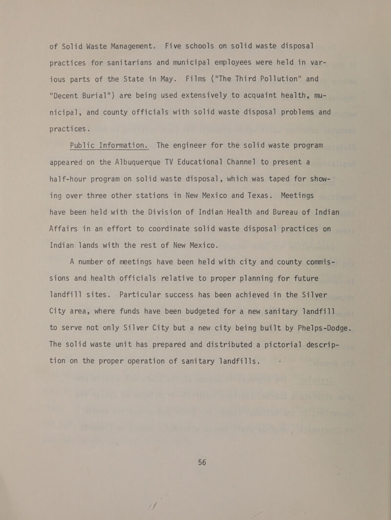 of Solid Waste Management. Five schools on solid waste disposal practices for sanitarians and municipal employees were held in var- ious parts of the State in May. Films (The Third Pollution and Decent Burial) are being used extensively to acquaint health, mu- nicipal, and county officials with solid waste disposal problems and practices. Public Information. The engineer for the solid waste program appeared on the Albuquerque TV Educational Channel to noe a half-hour program on solid waste disposal, which was taped for show- ing over three other stations in New Mexico and Texas. Meetings have been held with the Division of Indian Health and Bureau of Indian Affairs in an effort to coordinate sea waste disposal practices on Indian lands with the rest of New Mexico. A number of meetings have been held with city and county commis- Sions and health officials relative to proper planning for future landfill sites. Particular success has been achieved in the Silver City area, where funds have been budgeted for a new sanitary landfill to serve not only Silver City but a new city being built by Phelps-Dodge. The solid waste unit has prepared and distributed a pictorial descrip- tion on the proper operation of sanitary landfills.