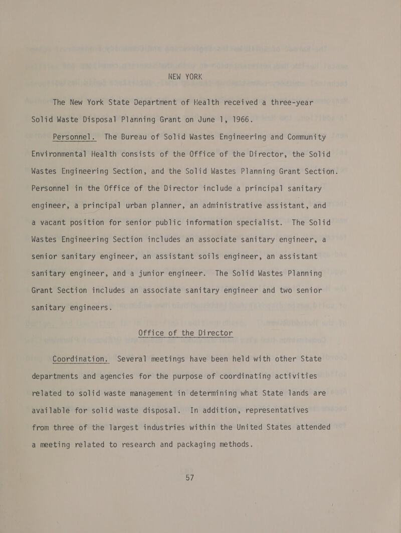 NEW YORK The New York State Department of Health received a three-year Solid Waste Disposal Planning Grant on June 1, 1966. Personnel. The Bureau of Solid Wastes Engineering and Community Environmental Health consists of the Office of the Director, the Solid Wastes Engineering Section, and the Solid Wastes Planning Grant Section. Personnel in the Office of the Director include a principal sanitary engineer, a principal urban planner, an administrative ee stant. and a vacant position for senior public information specialist. The Solid Wastes Engineering Section includes an associate sanitary engineer, a senior sanitary engineer, an assistant soils engineer, an assistant Sanitary engineer, and a junior engineer. The Solid Wastes Planning Grant Section includes an associate sanitary engineer and two senior Sanitary engineers. Office of the Director Coordination. Several meetings have been held with other State departments and agencies for the purpose of coordinating activities related to solid waste management in determining what State lands are available for solid waste disposal. In addition, representatives from three of the largest industries within the United States attended a meeting related to research and packaging methods. aM)