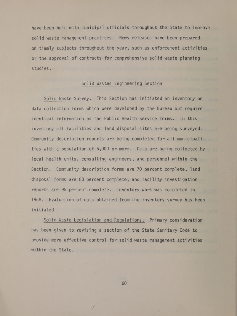 have been held with municipal officials throughout the State to improve solid waste management practices. News releases have been prepared on timely subjects throughout the year, such as enforcement activities or the approval of contracts for comprehensive solid waste planning studies. Solid Wastes Engineering Section Solid Waste Survey. This Section has initiated an inventory on data collection forms which were developed by the Bureau but require identical information as the Public Health Service forms. In this inventory all facilities and land disposal sites are being surveyed. Community description reports are being completed for all municipali- ties with a population of 5,000 or more. Data are being collected by local health units, consulting engineers, and personnel within the Section. Community description forms are 70 percent complete, land disposal forms are 83 percent complete, and facility investigation reports are 95 percent complete. Inventory work was completed in 1968. Evaluation of data obtained from the inventory survey has been initiated. Solid Waste Legislation and Regulations. Primary consideration has been given to revising a section of the State Sanitary Code to provide more effective control for solid waste management activities within the State.