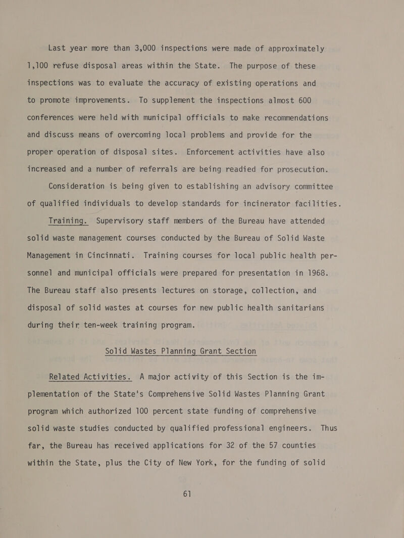 Last year more than 3,000 inspections were made of approximately 1,100 refuse disposal areas within the State. The purpose of these inspections was to evaluate the accuracy of existing operations and to promote improvements. To supplement the inspections almost 600 conferences were held with municipal officials to make recommendations and discuss means of overcoming local problems and provide for the proper operation of disposal sites. Enforcement activities have also increased and a number of referrals are being readied for prosecution. Consideration is being given to establishing an advisory committee of qualified individuals to develop standards for incinerator facilities. Training. Supervisory staff members of the Bureau have attended solid waste management courses conducted by the Bureau of Solid Waste Management in Cincinnati. Training courses for local public health per- sonnel and municipal officials were prepared for presentation in 1968. The Bureau staff also presents lectures on storage, collection, and disposal of solid wastes at courses for new public health sanitarians during their ten-week training program. Solid Wastes Planning Grant Section Related Activities. A major activity of this Section is the im- plementation of the State's Comprehensive Solid Wastes Planning Grant program which authorized 100 percent state funding of comprehensive solid waste studies conducted by qualified professional engineers. Thus far, the Bureau has received applications for 32 of the 57 counties within the State, plus the City of New York, for the funding of solid 6]