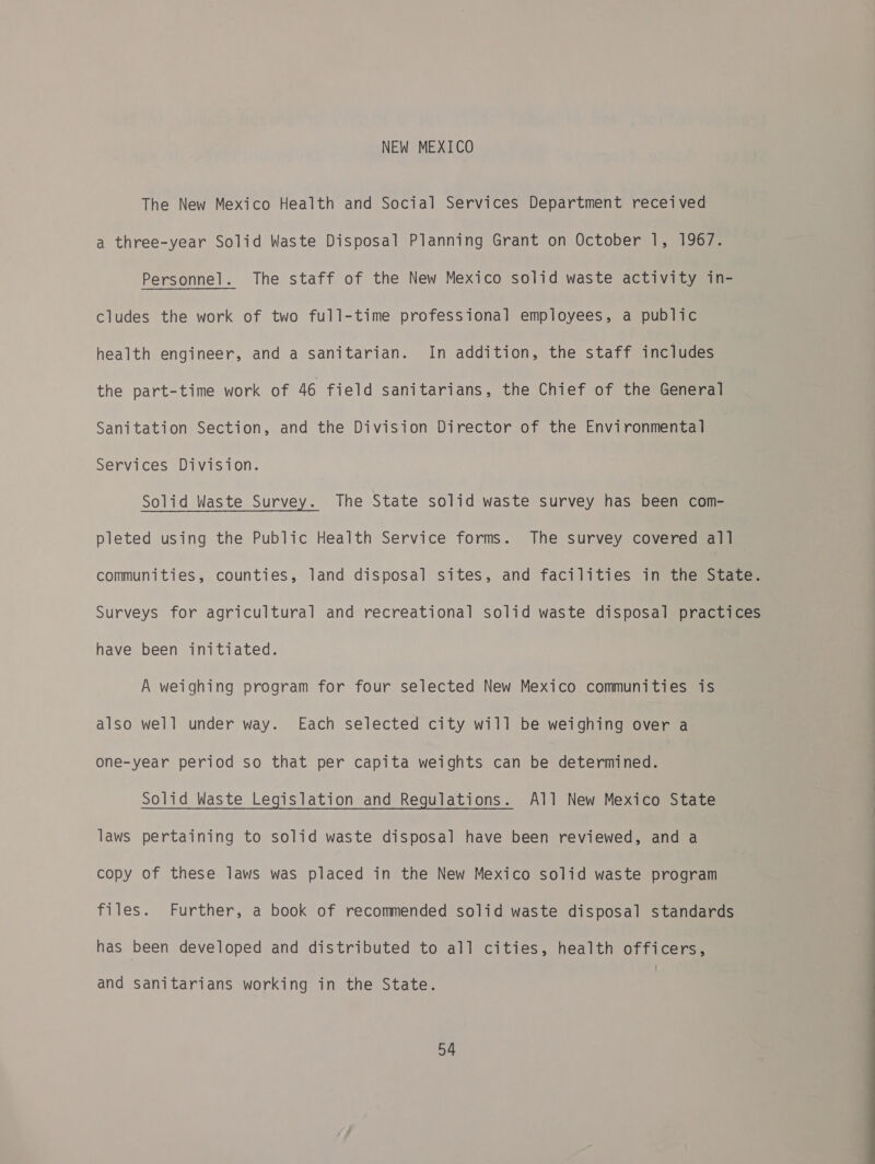 NEW MEXICO The New Mexico Health and Social Services Department received a three-year Solid Waste Disposal Planning Grant on October 1, 1967. Personnel. The staff of the New Mexico solid waste activity in- cludes the work of two full-time professional employees, a public health engineer, and a sanitarian. In addition, the staff includes the part-time work of 46 field sanitarians, the Chief of the General Sanitation Section, and the Division Director of the Environmental Services Division. Solid Waste Survey. The State solid waste survey has been com- pleted using the Public Health Service forms. The survey covered all communities, counties, land disposal sites, and facilities in the State. Surveys for agricultural and recreational solid waste disposal practices have been initiated. A weighing program for four selected New Mexico communities is also well under way. Each selected city will be weighing over a one-year period so that per capita weights can be determined. Solid Waste Legislation and Regulations. All New Mexico State laws pertaining to solid waste disposal have been reviewed, and a copy of these laws was placed in the New Mexico solid waste program files. Further, a book of recommended solid waste disposal standards has been developed and distributed to all cities, health officers, and sanitarians working in the State.