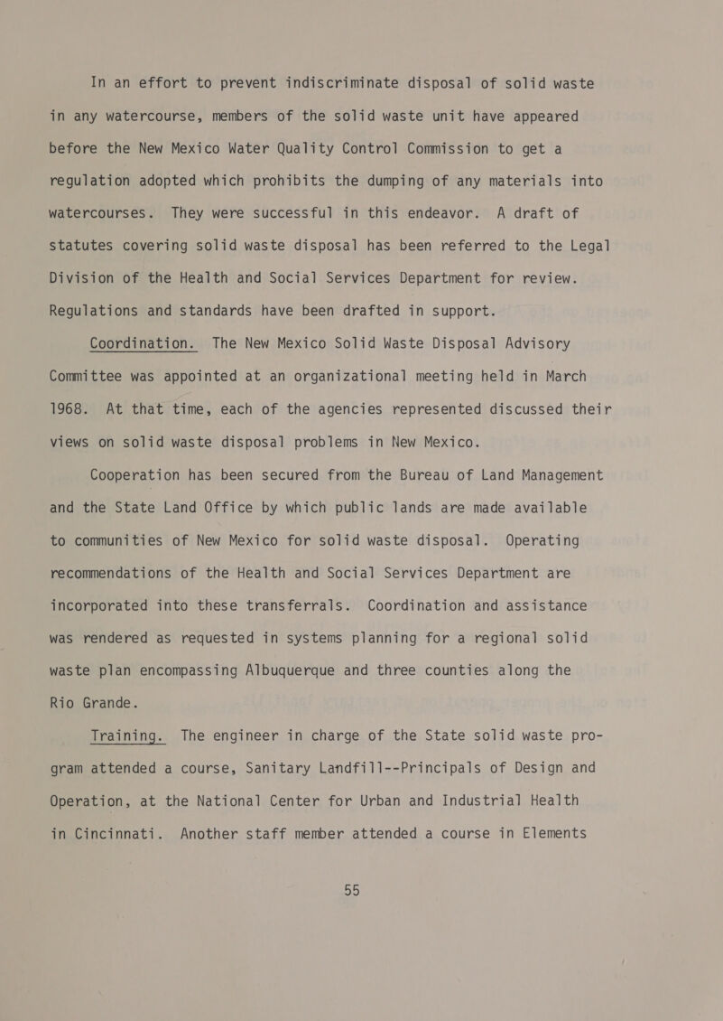 In an effort to prevent indiscriminate disposal of solid waste in any watercourse, members of the solid waste unit have appeared before the New Mexico Water Quality Control Commission to get a regulation adopted which prohibits the dumping of any materials into watercourses. They were successful in this endeavor. A draft of statutes covering solid waste disposal has been referred to the Legal Division of the Health and Social Services Department for review. Regulations and standards have been drafted in support. Coordination. The New Mexico Solid Waste Disposal Advisory Committee was appointed at an organizational meeting held in March 1968. At that time, each of the agencies represented discussed their views on solid waste disposal problems in New Mexico. Cooperation has been secured from the Bureau of Land Management and the State Land Office by which public lands are made available to communities of New Mexico for solid waste disposal. Operating recommendations of the Health and Social Services Department are incorporated into these transferrals. Coordination and assistance was rendered as requested in systems planning for a regional solid waste plan encompassing Albuquerque and three counties along the Rio Grande. easing... ihe-engineer in charge. of the State solid. waste. pro- gram attended a course, Sanitary Landfill--Principals of Design and Operation, at the National Center for Urban and Industrial Health in Cincinnati. Another staff member attended a course in Elements