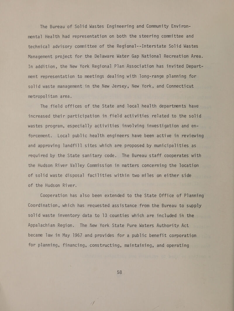 The Bureau of Solid Wastes Engineering and Community Environ- mental Health had representation on both the steering committee and technical advisory committee of the Regional--Interstate Solid Wastes Management project for the Delaware Water Gap National Recreation Area. In addition, the New York Regional Plan Association has invited Depart- ment representation to meetings dealing with long-range planning for solid waste management in the New Jersey, New York, and Connecticut metropolitan area. 7 The field offices of the State and local health departments have increased their participation in field activities related to the solid wastes program, especially activities involving investigation and en- forcement. Local public health engineers have been active in reviewing and approving landfill sites which are proposed by municipalities as required by the State sanitary code. The Bureau staff cooperates with the Hudson River Valley Commission in matters concerning the location of solid waste disposal facilities within two miles on either side of the Hudson River. Cooperation has also been extended to the State Office of Planning Coordination, which has requested assistance from the Bureau to supply Solid waste inventory data to 13 counties which are included in the Appalachian Region. The New York State Pure Waters Authority Act became law in May 1967 and provides for a public benefit corporation for planning, financing, constructing, maintaining, and operating
