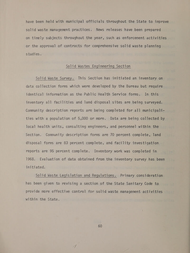 have been held with municipal officials throughout the State to improve solid waste management practices. News releases have been prepared on timely subjects throughout the year, such as enforcement activities or the approval of contracts for comprehensive solid waste planning studies. Solid Wastes Engineering Section Solid Waste Survey. This Section has initiated an inventory on data collection forms which were developed by the Bureau but require identical information as the Public Health Service forms. In this inventory all facilities and land disposal sites are being surveyed. Community description reports are being completed for all municipali- ties with a population of 5,000 or more. Data are being collected by local health units, consulting engineers, and personnel within the Section. Community description forms are 70 percent complete, land disposal forms are 83 percent complete, and facility investigation reports are 95 percent complete. Inventory work was completed in 1968. Evaluation of data obtained from the inventory survey has been initiated. Solid Waste Legislation and Regulations. Primary consideration has been given to revising a section of the State Sanitary Code to provide more effective control for solid waste management activities within the State.