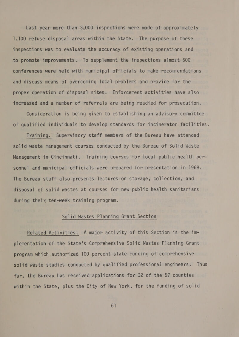 Last year more than 3,000 inspections were made of approximately 1,100 refuse disposal areas within the State. The purpose of these inspections was to evaluate the accuracy of existing operations and to promote improvements. To supplement the inspections almost 600 conferences were held with municipal officials to make recommendations and discuss means of overcoming local problems and provide for the proper operation of disposal sites. Enforcement activities have also increased and a number of referrals are being readied for prosecution. Consideration is being given to establishing an advisory committee of qualified individuals to develop standards for incinerator facilities. Training. Supervisory staff members of the Bureau have attended solid waste management courses conducted by the Bureau of Solid Waste Management in Cincinnati. Training courses for local public health per- sonnel and municipal officials were prepared for presentation in 1968. The Bureau staff also presents lectures on storage, collection, and disposal of solid wastes at courses for new public health sanitarians during their ten-week training program. Solid Wastes Planning Grant Section Related Activities. A major activity of this Section is the im- plementation of the State's Comprehensive Solid Wastes Planning Grant program which authorized 100 percent state funding of comprehensive solid waste studies conducted by qualified professional engineers. Thus far, the Bureau has received applications for 32 of the 57 counties within the State, plus the City of New York, for the funding of solid 6]