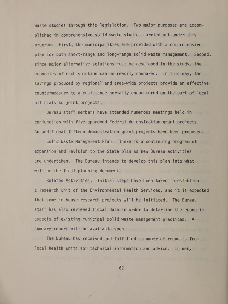 waste studies through this legislation. Two major purposes are accom- plished in comprehensive solid waste studies carried out under this program. First, the municipalities are provided with a comprehensive plan for both short-range and long-range solid waste management. Second, since major alternative solutions must be developed in the study, the economies of each solution can be readily compared. In this way, the savings produced by regional and area-wide projects provide an effective countermeasure to a resistance normally encountered on the part of local officials to joint projects. Bureau staff members have attended numerous meetings held in conjunction with five approved Federal demonstration grant projects. An additional fifteen demonstration grant projects have been proposed. Solid Waste Management Plan. There is a continuing program of expansion and revision to the State plan as new Bureau activities are undertaken. The Bureau intends to develop this plan into what will be the final planning document. Related Activities. Initial steps have been taken to establish a research unit of the Environmental Health Services, and it is expected that some in-house research projects will be initiated. The Bureau staff has also reviewed fiscal data in order to determine the economic aspects of existing municipal solid waste management practices. A Summary report will be available soon. The Bureau has received and fulfilled a number of requests from local health units for technical information and advice. In many