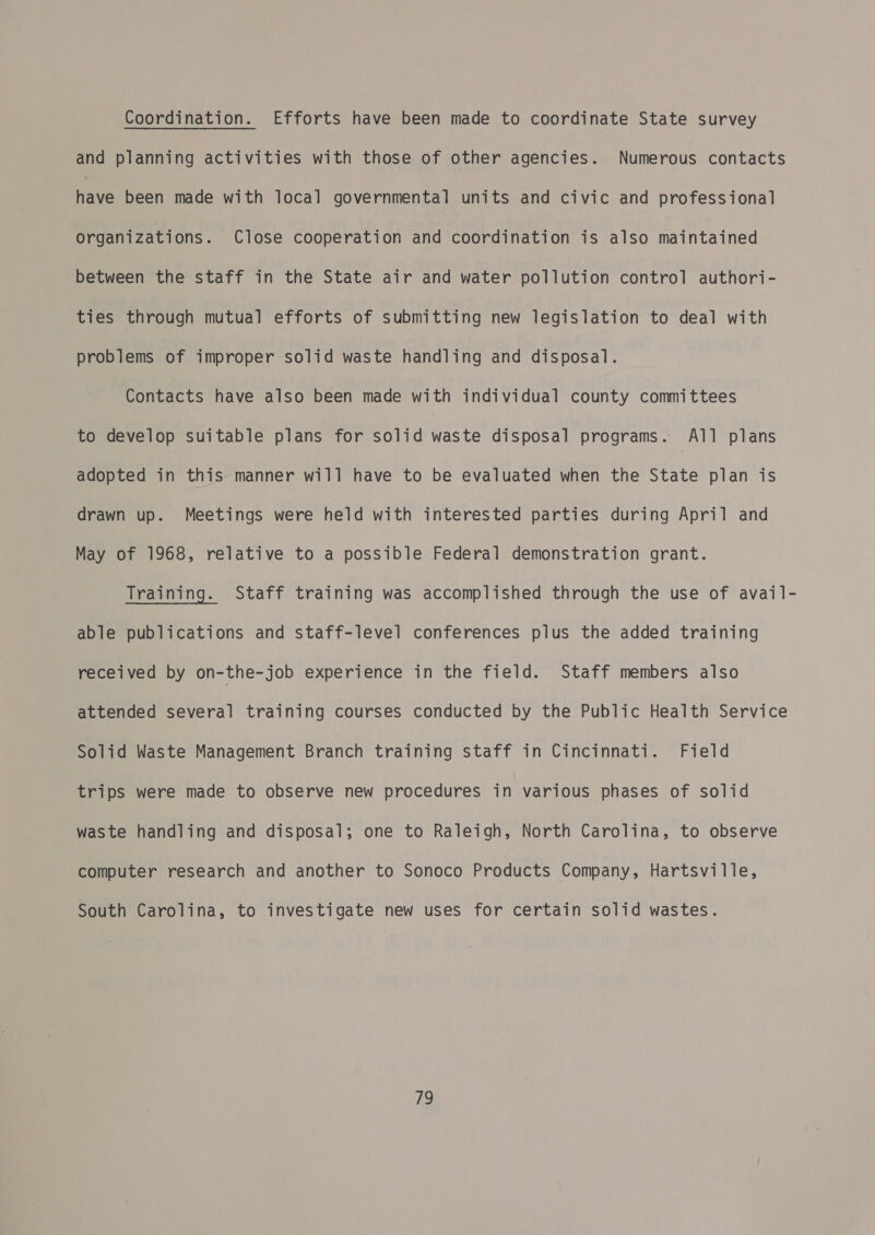 Coordination. Efforts have been made to coordinate State survey and planning activities with those of other agencies. Numerous contacts have been made with local governmental units and civic and professional Organizations. Close cooperation and coordination is also maintained between the staff in the State air and water pollution control authori- ties through mutual efforts of submitting new legislation to deal with problems of improper solid waste handling and disposal. Contacts have also been made with individual county committees to develop suitable plans for solid waste disposal programs. All plans adopted in this manner will have to be evaluated when the State plan is drawn up. Meetings were held with interested parties during April and May of 1968, relative to a possible Federal demonstration grant. Training. Staff training was accomplished through the use of avail- able publications and staff-level conferences plus the added training received by on-the-job experience in the field. Staff members also attended several training courses conducted by the Public Health Service Solid Waste Management Branch training staff in Cincinnati. Field trips were made to observe new procedures in various phases of solid waste handling and disposal; one to Raleigh, North Carolina, to observe computer research and another to Sonoco Products Company, Hartsville, South Carolina, to investigate new uses for certain solid wastes.