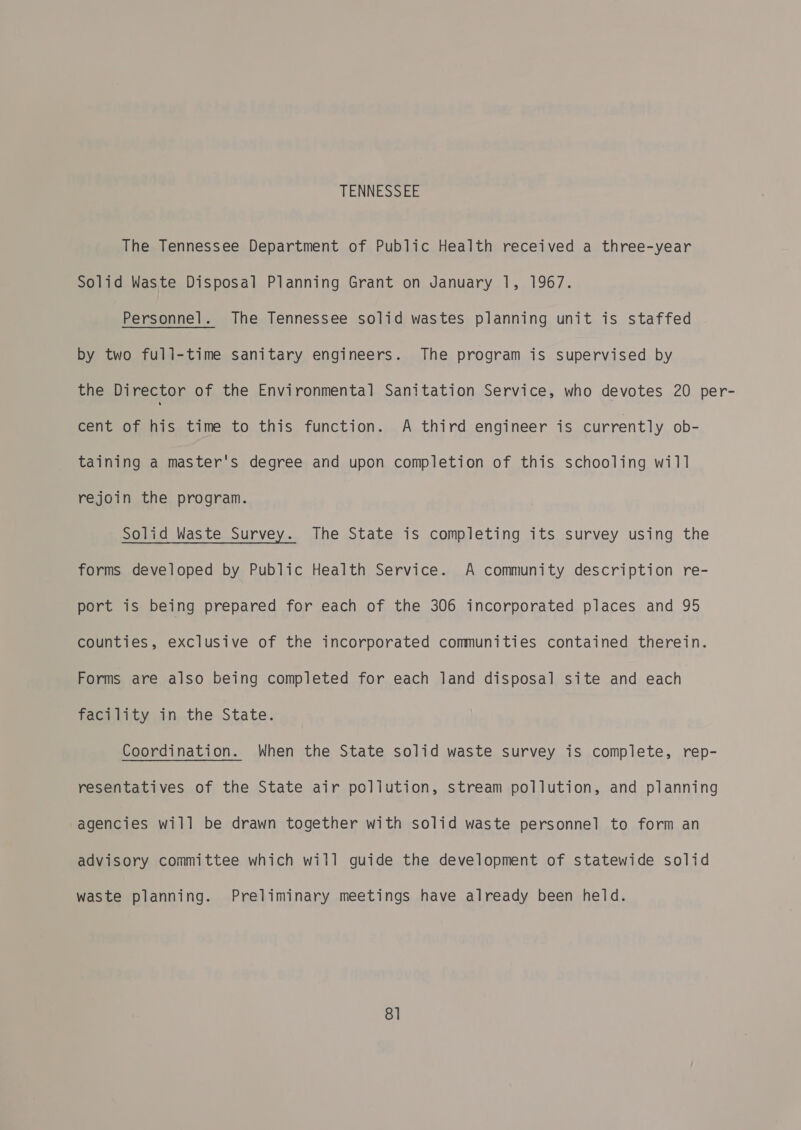 TENNESSEE The Tennessee Department of Public Health received a three-year Solid Waste Disposal Planning Grant on January 1, 1967. Personnel. The Tennessee solid wastes planning unit is staffed by two full-time sanitary engineers. The program is supervised by the Director of the Environmental Sanitation Service, who devotes 20 per- cent of his time to this function. A third engineer is currently ob- taining a master's degree and upon completion of this schooling will rejoin the program. Solid Waste Survey. The State is completing its survey using the forms developed by Public Health Service. A community description re- port is being prepared for each of the 306 incorporated places and 95 counties, exclusive of the incorporated communities contained therein. Forms are also being completed for each land disposal site and each facility in the State. Coordination. When the State solid waste survey is complete, rep- resentatives of the State air pollution, stream pollution, and planning agencies will be drawn together with solid waste personnel to form an advisory committee which will guide the development of statewide solid waste planning. Preliminary meetings have already been held. 8]
