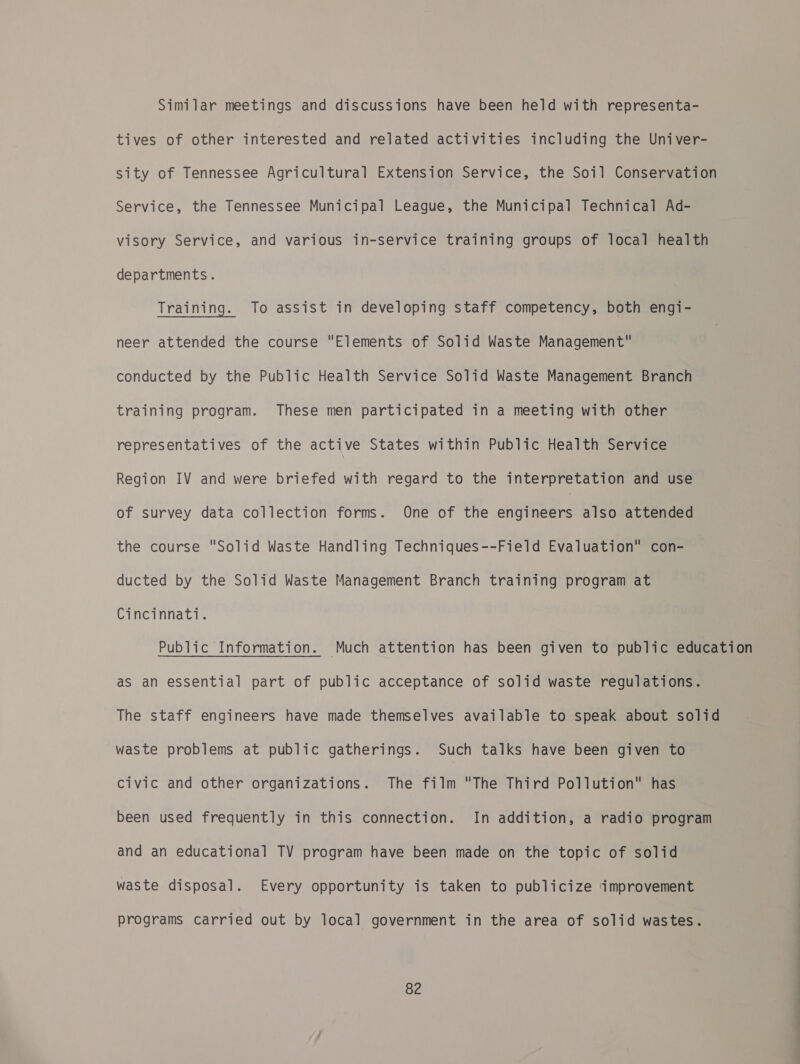 Similar meetings and discussions have been held with representa- tives of other interested and related activities including the Univer- sity of Tennessee Agricultural Extension Service, the Soil Conservation Service, the Tennessee Municipal League, the Municipal Technical Ad- visory Service, and various in-service training groups of local health departments. Training. To assist in developing staff competency, both engi- neer attended the course “Elements of Solid Waste Management conducted by the Public Health Service Solid Waste Management Branch training program. These men participated in a meeting with other representatives of the active States within Public Health Service Region IV and were briefed with regard to the interpretation and use of survey data collection forms. One of the engineers also attended the course Solid Waste Handling Techniques--Field Evaluation con- ducted by the Solid Waste Management Branch training program at Cincinnati. Public Information. Much attention has been given to public education as an essential part of public acceptance of solid waste regulations. The staff engineers have made themselves available to speak about solid waste problems at public gatherings. Such talks have been given to civic and other organizations. The film The Third Pollution has been used frequently in this connection. In addition, a radio program and an educational TV program have been made on the topic of solid waste disposal. Every opportunity is taken to publicize ‘improvement programs carried out by local government in the area of solid wastes. a -