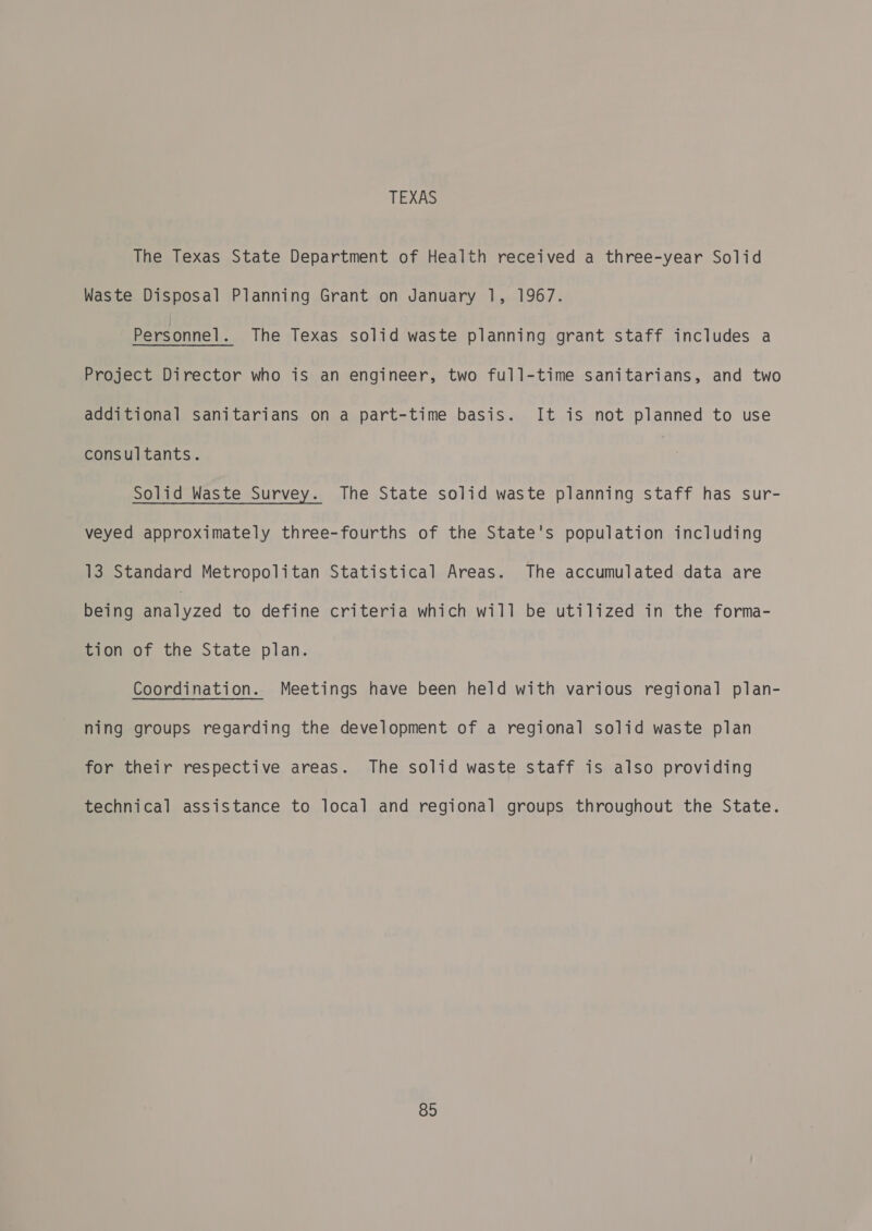 TEXAS The Texas State Department of Health received a three-year Solid Waste Disposal Planning Grant on January 1, 1967. Personnel. The Texas solid waste planning grant staff includes a Project Director who is an engineer, two full-time sanitarians, and two additional sanitarians on a part-time basis. It is not planned to use consultants. Solid Waste Survey. The State solid waste planning staff has sur- veyed approximately three-fourths of the State's population including 13 Standard Metropolitan Statistical Areas. The accumulated data are being By zed to define criteria which will be utilized in the forma- tion of the State plan. Coordination. Meetings have been held with various regional plan- ning groups regarding the development of a regional solid waste plan for their respective areas. The solid waste staff is also providing technical assistance to local and regional groups throughout the State.