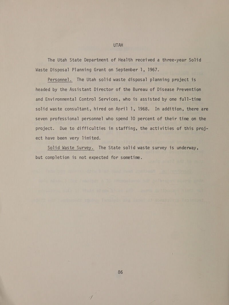 UTAH The Utah State Department of Health received a three-year Solid Waste Disposal Planning Grant on September 1, 1967. Personnel. The Utah solid waste disposal planning project is headed by the Assistant Director of the Bureau of Disease Prevention and Environmental Control Services, who is assisted by one full-time solid waste consultant, hired on April 1, 1968. In addition, there are seven professional personnel who spend 10 percent of their time on the project. Due to difficulties in staffing, the activities of this proj- ect have been very limited. Solid Waste Survey. The State solid waste survey is underway, but completion is not expected for sometime.