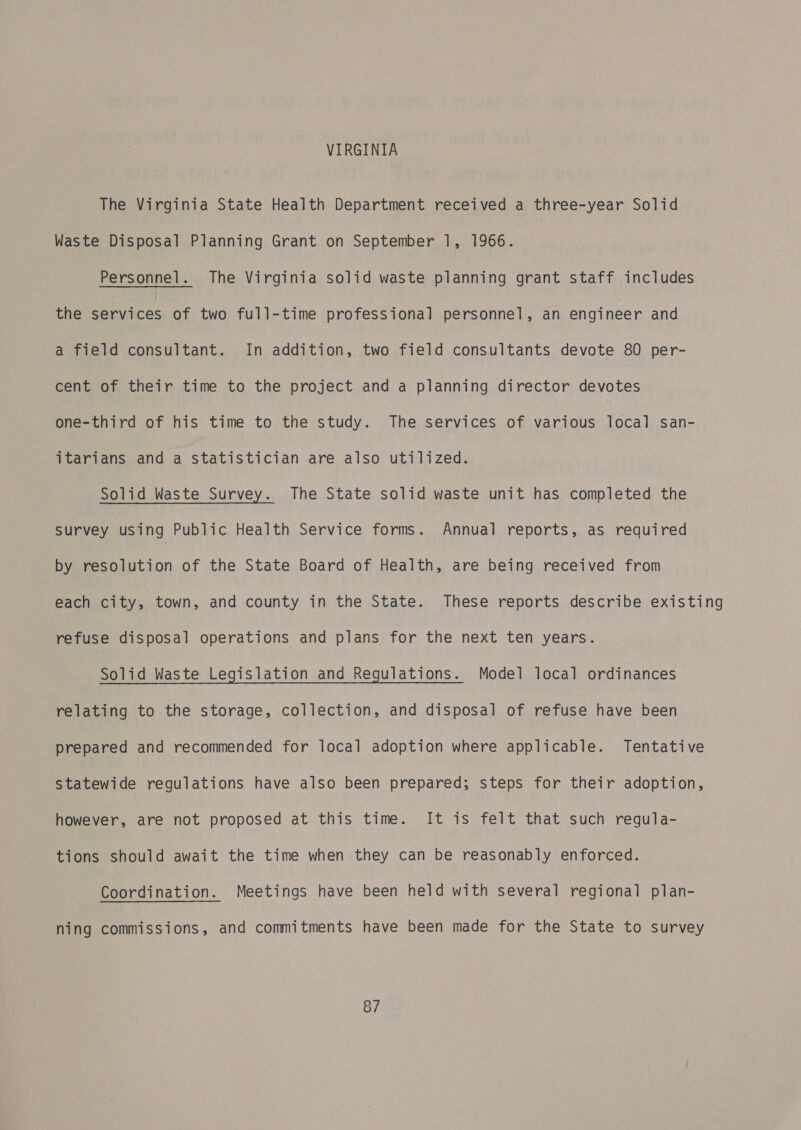 VIRGINIA The Virginia State Health Department received a three-year Solid Waste Disposal Planning Grant on September 1, 1966. Personnel. The Virginia solid waste planning grant staff includes the services of two full-time professional personnel, an engineer and a field consultant. In addition, two field consultants devote 80 per- cent of their time to the project and a planning director devotes one-third of his time to the study. The services of various local san- itarians and a statistician are also utilized. Solid Waste Survey. The State solid waste unit has completed the Survey using Public Health Service forms. Annual reports, as required by resolution of the State Board of Health, are being received from each city, town, and county in the State. These reports describe existing refuse disposal operations and plans for the next ten years. Solid Waste Legislation and Regulations. Model local ordinances relating to the storage, collection, and disposal of refuse have been prepared and recommended for local adoption where applicable. Tentative statewide regulations have also been prepared; steps for their adoption, however, are not proposed at this time. It is felt that such regula- tions should await the time when they can be reasonably enforced. Coordination. Meetings have been held with several regional plan- ning commissions, and commitments have been made for the State to survey 8/7