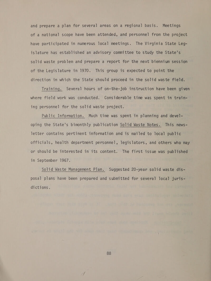 and prepare a plan for several areas on a regional basis. Meetings of a national scope have been attended, and personnel from the project have participated in numerous local meetings. The Virginia State Leg- islature has established an advisory committee to study the State's solid waste problem and prepare a report for the next biennium session of the Legislature in 1970. This group is expected to point the direction in which the State should proceed in the solid waste field. Training. Several hours of on-the-job instruction have been given where field work was conducted. Considerable time was spent in train- ing personnel for the solid waste project. Public Information. Much time was spent in planning and devel- oping the State's bimonthly publication Solid Waste Notes. This news- letter contains pertinent information and is mailed to local public officials, health department personnel, legislators, and others who may or should be interested in its content. The first issue was published in September 1967. Solid Waste Management Plan. Suggested 20-year solid waste dis- posal plans have been prepared and submitted for several local juris- dictions.